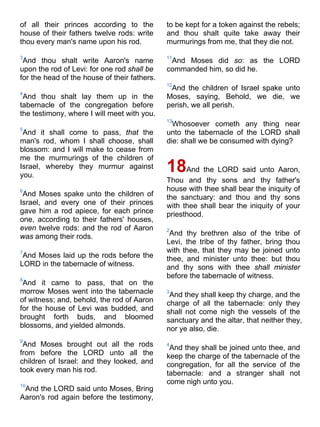 of all their princes according to the
house of their fathers twelve rods: write
thou every man's name upon his rod.
3
And thou shalt write Aaron's name
upon the rod of Levi: for one rod shall be
for the head of the house of their fathers.
4
And thou shalt lay them up in the
tabernacle of the congregation before
the testimony, where I will meet with you.
5
And it shall come to pass, that the
man's rod, whom I shall choose, shall
blossom: and I will make to cease from
me the murmurings of the children of
Israel, whereby they murmur against
you.
6
And Moses spake unto the children of
Israel, and every one of their princes
gave him a rod apiece, for each prince
one, according to their fathers' houses,
even twelve rods: and the rod of Aaron
was among their rods.
7
And Moses laid up the rods before the
LORD in the tabernacle of witness.
8
And it came to pass, that on the
morrow Moses went into the tabernacle
of witness; and, behold, the rod of Aaron
for the house of Levi was budded, and
brought forth buds, and bloomed
blossoms, and yielded almonds.
9
And Moses brought out all the rods
from before the LORD unto all the
children of Israel: and they looked, and
took every man his rod.
10
And the LORD said unto Moses, Bring
Aaron's rod again before the testimony,
to be kept for a token against the rebels;
and thou shalt quite take away their
murmurings from me, that they die not.
11
And Moses did so: as the LORD
commanded him, so did he.
12
And the children of Israel spake unto
Moses, saying, Behold, we die, we
perish, we all perish.
13
Whosoever cometh any thing near
unto the tabernacle of the LORD shall
die: shall we be consumed with dying?
18And the LORD said unto Aaron,
Thou and thy sons and thy father's
house with thee shall bear the iniquity of
the sanctuary: and thou and thy sons
with thee shall bear the iniquity of your
priesthood.
2
And thy brethren also of the tribe of
Levi, the tribe of thy father, bring thou
with thee, that they may be joined unto
thee, and minister unto thee: but thou
and thy sons with thee shall minister
before the tabernacle of witness.
3
And they shall keep thy charge, and the
charge of all the tabernacle: only they
shall not come nigh the vessels of the
sanctuary and the altar, that neither they,
nor ye also, die.
4
And they shall be joined unto thee, and
keep the charge of the tabernacle of the
congregation, for all the service of the
tabernacle: and a stranger shall not
come nigh unto you.
 