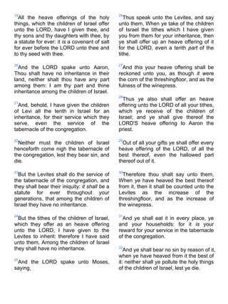 19
All the heave offerings of the holy
things, which the children of Israel offer
unto the LORD, have I given thee, and
thy sons and thy daughters with thee, by
a statute for ever: it is a covenant of salt
for ever before the LORD unto thee and
to thy seed with thee.
20
And the LORD spake unto Aaron,
Thou shalt have no inheritance in their
land, neither shalt thou have any part
among them: I am thy part and thine
inheritance among the children of Israel.
21
And, behold, I have given the children
of Levi all the tenth in Israel for an
inheritance, for their service which they
serve, even the service of the
tabernacle of the congregation.
22
Neither must the children of Israel
henceforth come nigh the tabernacle of
the congregation, lest they bear sin, and
die.
23
But the Levites shall do the service of
the tabernacle of the congregation, and
they shall bear their iniquity: it shall be a
statute for ever throughout your
generations, that among the children of
Israel they have no inheritance.
24
But the tithes of the children of Israel,
which they offer as an heave offering
unto the LORD, I have given to the
Levites to inherit: therefore I have said
unto them, Among the children of Israel
they shall have no inheritance.
25
And the LORD spake unto Moses,
saying,
26
Thus speak unto the Levites, and say
unto them, When ye take of the children
of Israel the tithes which I have given
you from them for your inheritance, then
ye shall offer up an heave offering of it
for the LORD, even a tenth part of the
tithe.
27
And this your heave offering shall be
reckoned unto you, as though it were
the corn of the threshingfloor, and as the
fulness of the winepress.
28
Thus ye also shall offer an heave
offering unto the LORD of all your tithes,
which ye receive of the children of
Israel; and ye shall give thereof the
LORD'S heave offering to Aaron the
priest.
29
Out of all your gifts ye shall offer every
heave offering of the LORD, of all the
best thereof, even the hallowed part
thereof out of it.
30
Therefore thou shalt say unto them,
When ye have heaved the best thereof
from it, then it shall be counted unto the
Levites as the increase of the
threshingfloor, and as the increase of
the winepress.
31
And ye shall eat it in every place, ye
and your households: for it is your
reward for your service in the tabernacle
of the congregation.
32
And ye shall bear no sin by reason of it,
when ye have heaved from it the best of
it: neither shall ye pollute the holy things
of the children of Israel, lest ye die.
 