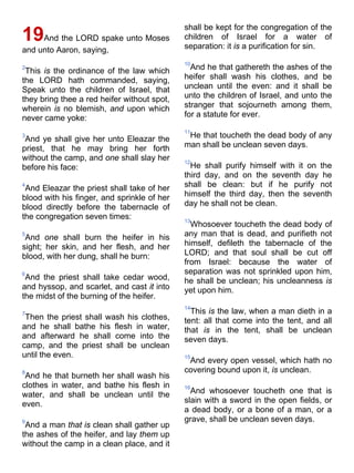 19And the LORD spake unto Moses
and unto Aaron, saying,
2
This is the ordinance of the law which
the LORD hath commanded, saying,
Speak unto the children of Israel, that
they bring thee a red heifer without spot,
wherein is no blemish, and upon which
never came yoke:
3
And ye shall give her unto Eleazar the
priest, that he may bring her forth
without the camp, and one shall slay her
before his face:
4
And Eleazar the priest shall take of her
blood with his finger, and sprinkle of her
blood directly before the tabernacle of
the congregation seven times:
5
And one shall burn the heifer in his
sight; her skin, and her flesh, and her
blood, with her dung, shall he burn:
6
And the priest shall take cedar wood,
and hyssop, and scarlet, and cast it into
the midst of the burning of the heifer.
7
Then the priest shall wash his clothes,
and he shall bathe his flesh in water,
and afterward he shall come into the
camp, and the priest shall be unclean
until the even.
8
And he that burneth her shall wash his
clothes in water, and bathe his flesh in
water, and shall be unclean until the
even.
9
And a man that is clean shall gather up
the ashes of the heifer, and lay them up
without the camp in a clean place, and it
shall be kept for the congregation of the
children of Israel for a water of
separation: it is a purification for sin.
10
And he that gathereth the ashes of the
heifer shall wash his clothes, and be
unclean until the even: and it shall be
unto the children of Israel, and unto the
stranger that sojourneth among them,
for a statute for ever.
11
He that toucheth the dead body of any
man shall be unclean seven days.
12
He shall purify himself with it on the
third day, and on the seventh day he
shall be clean: but if he purify not
himself the third day, then the seventh
day he shall not be clean.
13
Whosoever toucheth the dead body of
any man that is dead, and purifieth not
himself, defileth the tabernacle of the
LORD; and that soul shall be cut off
from Israel: because the water of
separation was not sprinkled upon him,
he shall be unclean; his uncleanness is
yet upon him.
14
This is the law, when a man dieth in a
tent: all that come into the tent, and all
that is in the tent, shall be unclean
seven days.
15
And every open vessel, which hath no
covering bound upon it, is unclean.
16
And whosoever toucheth one that is
slain with a sword in the open fields, or
a dead body, or a bone of a man, or a
grave, shall be unclean seven days.
 