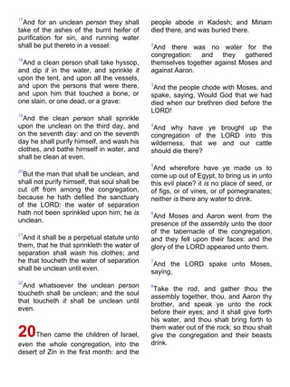 17
And for an unclean person they shall
take of the ashes of the burnt heifer of
purification for sin, and running water
shall be put thereto in a vessel:
18
And a clean person shall take hyssop,
and dip it in the water, and sprinkle it
upon the tent, and upon all the vessels,
and upon the persons that were there,
and upon him that touched a bone, or
one slain, or one dead, or a grave:
19
And the clean person shall sprinkle
upon the unclean on the third day, and
on the seventh day: and on the seventh
day he shall purify himself, and wash his
clothes, and bathe himself in water, and
shall be clean at even.
20
But the man that shall be unclean, and
shall not purify himself, that soul shall be
cut off from among the congregation,
because he hath defiled the sanctuary
of the LORD: the water of separation
hath not been sprinkled upon him; he is
unclean.
21
And it shall be a perpetual statute unto
them, that he that sprinkleth the water of
separation shall wash his clothes; and
he that toucheth the water of separation
shall be unclean until even.
22
And whatsoever the unclean person
toucheth shall be unclean; and the soul
that toucheth it shall be unclean until
even.
20Then came the children of Israel,
even the whole congregation, into the
desert of Zin in the first month: and the
people abode in Kadesh; and Miriam
died there, and was buried there.
2
And there was no water for the
congregation: and they gathered
themselves together against Moses and
against Aaron.
3
And the people chode with Moses, and
spake, saying, Would God that we had
died when our brethren died before the
LORD!
4
And why have ye brought up the
congregation of the LORD into this
wilderness, that we and our cattle
should die there?
5
And wherefore have ye made us to
come up out of Egypt, to bring us in unto
this evil place? it is no place of seed, or
of figs, or of vines, or of pomegranates;
neither is there any water to drink.
6
And Moses and Aaron went from the
presence of the assembly unto the door
of the tabernacle of the congregation,
and they fell upon their faces: and the
glory of the LORD appeared unto them.
7
And the LORD spake unto Moses,
saying,
8
Take the rod, and gather thou the
assembly together, thou, and Aaron thy
brother, and speak ye unto the rock
before their eyes; and it shall give forth
his water, and thou shalt bring forth to
them water out of the rock: so thou shalt
give the congregation and their beasts
drink.
 