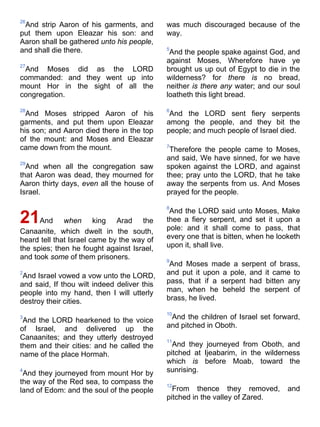 26
And strip Aaron of his garments, and
put them upon Eleazar his son: and
Aaron shall be gathered unto his people,
and shall die there.
27
And Moses did as the LORD
commanded: and they went up into
mount Hor in the sight of all the
congregation.
28
And Moses stripped Aaron of his
garments, and put them upon Eleazar
his son; and Aaron died there in the top
of the mount: and Moses and Eleazar
came down from the mount.
29
And when all the congregation saw
that Aaron was dead, they mourned for
Aaron thirty days, even all the house of
Israel.
21And when king Arad the
Canaanite, which dwelt in the south,
heard tell that Israel came by the way of
the spies; then he fought against Israel,
and took some of them prisoners.
2
And Israel vowed a vow unto the LORD,
and said, If thou wilt indeed deliver this
people into my hand, then I will utterly
destroy their cities.
3
And the LORD hearkened to the voice
of Israel, and delivered up the
Canaanites; and they utterly destroyed
them and their cities: and he called the
name of the place Hormah.
4
And they journeyed from mount Hor by
the way of the Red sea, to compass the
land of Edom: and the soul of the people
was much discouraged because of the
way.
5
And the people spake against God, and
against Moses, Wherefore have ye
brought us up out of Egypt to die in the
wilderness? for there is no bread,
neither is there any water; and our soul
loatheth this light bread.
6
And the LORD sent fiery serpents
among the people, and they bit the
people; and much people of Israel died.
7
Therefore the people came to Moses,
and said, We have sinned, for we have
spoken against the LORD, and against
thee; pray unto the LORD, that he take
away the serpents from us. And Moses
prayed for the people.
8
And the LORD said unto Moses, Make
thee a fiery serpent, and set it upon a
pole: and it shall come to pass, that
every one that is bitten, when he looketh
upon it, shall live.
9
And Moses made a serpent of brass,
and put it upon a pole, and it came to
pass, that if a serpent had bitten any
man, when he beheld the serpent of
brass, he lived.
10
And the children of Israel set forward,
and pitched in Oboth.
11
And they journeyed from Oboth, and
pitched at Ijeabarim, in the wilderness
which is before Moab, toward the
sunrising.
12
From thence they removed, and
pitched in the valley of Zared.
 