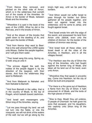 13
From thence they removed, and
pitched on the other side of Arnon,
which is in the wilderness that cometh
out of the coasts of the Amorites: for
Arnon is the border of Moab, between
Moab and the Amorites.
14
Wherefore it is said in the book of the
wars of the LORD, What he did in the
Red sea, and in the brooks of Arnon,
15
And at the stream of the brooks that
goeth down to the dwelling of Ar, and
lieth upon the border of Moab.
16
And from thence they went to Beer:
that is the well whereof the LORD spake
unto Moses, Gather the people together,
and I will give them water.
17
Then Israel sang this song, Spring up,
O well; sing ye unto it:
18
The princes digged the well, the
nobles of the people digged it, by the
direction of the lawgiver, with their
staves. And from the wilderness they
went to Mattanah:
19
And from Mattanah to Nahaliel: and
from Nahaliel to Bamoth:
20
And from Bamoth in the valley, that is
in the country of Moab, to the top of
Pisgah, which looketh toward Jeshimon.
21
And Israel sent messengers unto
Sihon king of the Amorites, saying,
22
Let me pass through thy land: we will
not turn into the fields, or into the
vineyards; we will not drink of the waters
of the well: but we will go along by the
king's high way, until we be past thy
borders.
23
And Sihon would not suffer Israel to
pass through his border: but Sihon
gathered all his people together, and
went out against Israel into the
wilderness: and he came to Jahaz, and
fought against Israel.
24
And Israel smote him with the edge of
the sword, and possessed his land from
Arnon unto Jabbok, even unto the
children of Ammon: for the border of the
children of Ammon was strong.
25
And Israel took all these cities: and
Israel dwelt in all the cities of the
Amorites, in Heshbon, and in all the
villages thereof.
26
For Heshbon was the city of Sihon the
king of the Amorites, who had fought
against the former king of Moab, and
taken all his land out of his hand, even
unto Arnon.
27
Wherefore they that speak in proverbs
say, Come into Heshbon, let the city of
Sihon be built and prepared:
28
For there is a fire gone out of Heshbon,
a flame from the city of Sihon: it hath
consumed Ar of Moab, and the lords of
the high places of Arnon.
29
Woe to thee, Moab! thou art undone,
O people of Chemosh: he hath given his
sons that escaped, and his daughters,
into captivity unto Sihon king of the
Amorites.
 