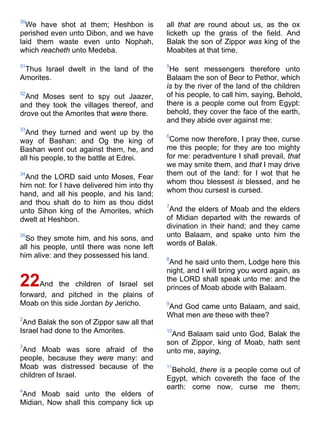 30
We have shot at them; Heshbon is
perished even unto Dibon, and we have
laid them waste even unto Nophah,
which reacheth unto Medeba.
31
Thus Israel dwelt in the land of the
Amorites.
32
And Moses sent to spy out Jaazer,
and they took the villages thereof, and
drove out the Amorites that were there.
33
And they turned and went up by the
way of Bashan: and Og the king of
Bashan went out against them, he, and
all his people, to the battle at Edrei.
34
And the LORD said unto Moses, Fear
him not: for I have delivered him into thy
hand, and all his people, and his land;
and thou shalt do to him as thou didst
unto Sihon king of the Amorites, which
dwelt at Heshbon.
35
So they smote him, and his sons, and
all his people, until there was none left
him alive: and they possessed his land.
22And the children of Israel set
forward, and pitched in the plains of
Moab on this side Jordan by Jericho.
2
And Balak the son of Zippor saw all that
Israel had done to the Amorites.
3
And Moab was sore afraid of the
people, because they were many: and
Moab was distressed because of the
children of Israel.
4
And Moab said unto the elders of
Midian, Now shall this company lick up
all that are round about us, as the ox
licketh up the grass of the field. And
Balak the son of Zippor was king of the
Moabites at that time.
5
He sent messengers therefore unto
Balaam the son of Beor to Pethor, which
is by the river of the land of the children
of his people, to call him, saying, Behold,
there is a people come out from Egypt:
behold, they cover the face of the earth,
and they abide over against me:
6
Come now therefore, I pray thee, curse
me this people; for they are too mighty
for me: peradventure I shall prevail, that
we may smite them, and that I may drive
them out of the land: for I wot that he
whom thou blessest is blessed, and he
whom thou cursest is cursed.
7
And the elders of Moab and the elders
of Midian departed with the rewards of
divination in their hand; and they came
unto Balaam, and spake unto him the
words of Balak.
8
And he said unto them, Lodge here this
night, and I will bring you word again, as
the LORD shall speak unto me: and the
princes of Moab abode with Balaam.
9
And God came unto Balaam, and said,
What men are these with thee?
10
And Balaam said unto God, Balak the
son of Zippor, king of Moab, hath sent
unto me, saying,
11
Behold, there is a people come out of
Egypt, which covereth the face of the
earth: come now, curse me them;
 