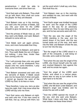 peradventure I shall be able to
overcome them, and drive them out.
12
And God said unto Balaam, Thou shalt
not go with them; thou shalt not curse
the people: for they are blessed.
13
And Balaam rose up in the morning,
and said unto the princes of Balak, Get
you into your land: for the LORD
refuseth to give me leave to go with you.
14
And the princes of Moab rose up, and
they went unto Balak, and said, Balaam
refuseth to come with us.
15
And Balak sent yet again princes,
more, and more honourable than they.
16
And they came to Balaam, and said to
him, Thus saith Balak the son of Zippor,
Let nothing, I pray thee, hinder thee
from coming unto me:
17
For I will promote thee unto very great
honour, and I will do whatsoever thou
sayest unto me: come therefore, I pray
thee, curse me this people.
18
And Balaam answered and said unto
the servants of Balak, If Balak would
give me his house full of silver and gold,
I cannot go beyond the word of the
LORD my God, to do less or more.
19
Now therefore, I pray you, tarry ye also
here this night, that I may know what the
LORD will say unto me more.
20
And God came unto Balaam at night,
and said unto him, If the men come to
call thee, rise up, and go with them; but
yet the word which I shall say unto thee,
that shalt thou do.
21
And Balaam rose up in the morning,
and saddled his ass, and went with the
princes of Moab.
22
And God's anger was kindled because
he went: and the angel of the LORD
stood in the way for an adversary
against him. Now he was riding upon his
ass, and his two servants were with him.
23
And the ass saw the angel of the
LORD standing in the way, and his
sword drawn in his hand: and the ass
turned aside out of the way, and went
into the field: and Balaam smote the ass,
to turn her into the way.
24
But the angel of the LORD stood in a
path of the vineyards, a wall being on
this side, and a wall on that side.
25
And when the ass saw the angel of the
LORD, she thrust herself unto the wall,
and crushed Balaam's foot against the
wall: and he smote her again.
26
And the angel of the LORD went
further, and stood in a narrow place,
where was no way to turn either to the
right hand or to the left.
27
And when the ass saw the angel of the
LORD, she fell down under Balaam: and
Balaam's anger was kindled, and he
smote the ass with a staff.
28
And the LORD opened the mouth of
the ass, and she said unto Balaam,
What have I done unto thee, that thou
hast smitten me these three times?
 