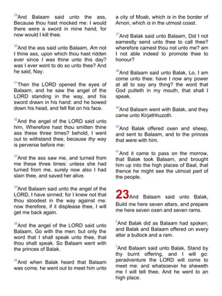 29
And Balaam said unto the ass,
Because thou hast mocked me: I would
there were a sword in mine hand, for
now would I kill thee.
30
And the ass said unto Balaam, Am not
I thine ass, upon which thou hast ridden
ever since I was thine unto this day?
was I ever wont to do so unto thee? And
he said, Nay.
31
Then the LORD opened the eyes of
Balaam, and he saw the angel of the
LORD standing in the way, and his
sword drawn in his hand: and he bowed
down his head, and fell flat on his face.
32
And the angel of the LORD said unto
him, Wherefore hast thou smitten thine
ass these three times? behold, I went
out to withstand thee, because thy way
is perverse before me:
33
And the ass saw me, and turned from
me these three times: unless she had
turned from me, surely now also I had
slain thee, and saved her alive.
34
And Balaam said unto the angel of the
LORD, I have sinned; for I knew not that
thou stoodest in the way against me:
now therefore, if it displease thee, I will
get me back again.
35
And the angel of the LORD said unto
Balaam, Go with the men: but only the
word that I shall speak unto thee, that
thou shalt speak. So Balaam went with
the princes of Balak.
36
And when Balak heard that Balaam
was come, he went out to meet him unto
a city of Moab, which is in the border of
Arnon, which is in the utmost coast.
37
And Balak said unto Balaam, Did I not
earnestly send unto thee to call thee?
wherefore camest thou not unto me? am
I not able indeed to promote thee to
honour?
38
And Balaam said unto Balak, Lo, I am
come unto thee: have I now any power
at all to say any thing? the word that
God putteth in my mouth, that shall I
speak.
39
And Balaam went with Balak, and they
came unto Kirjathhuzoth.
40
And Balak offered oxen and sheep,
and sent to Balaam, and to the princes
that were with him.
41
And it came to pass on the morrow,
that Balak took Balaam, and brought
him up into the high places of Baal, that
thence he might see the utmost part of
the people.
23And Balaam said unto Balak,
Build me here seven altars, and prepare
me here seven oxen and seven rams.
2
And Balak did as Balaam had spoken;
and Balak and Balaam offered on every
altar a bullock and a ram.
3
And Balaam said unto Balak, Stand by
thy burnt offering, and I will go:
peradventure the LORD will come to
meet me: and whatsoever he sheweth
me I will tell thee. And he went to an
high place.
 