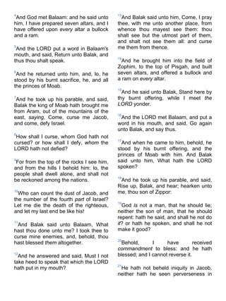 4
And God met Balaam: and he said unto
him, I have prepared seven altars, and I
have offered upon every altar a bullock
and a ram.
5
And the LORD put a word in Balaam's
mouth, and said, Return unto Balak, and
thus thou shalt speak.
6
And he returned unto him, and, lo, he
stood by his burnt sacrifice, he, and all
the princes of Moab.
7
And he took up his parable, and said,
Balak the king of Moab hath brought me
from Aram, out of the mountains of the
east, saying, Come, curse me Jacob,
and come, defy Israel.
8
How shall I curse, whom God hath not
cursed? or how shall I defy, whom the
LORD hath not defied?
9
For from the top of the rocks I see him,
and from the hills I behold him: lo, the
people shall dwell alone, and shall not
be reckoned among the nations.
10
Who can count the dust of Jacob, and
the number of the fourth part of Israel?
Let me die the death of the righteous,
and let my last end be like his!
11
And Balak said unto Balaam, What
hast thou done unto me? I took thee to
curse mine enemies, and, behold, thou
hast blessed them altogether.
12
And he answered and said, Must I not
take heed to speak that which the LORD
hath put in my mouth?
13
And Balak said unto him, Come, I pray
thee, with me unto another place, from
whence thou mayest see them: thou
shalt see but the utmost part of them,
and shalt not see them all: and curse
me them from thence.
14
And he brought him into the field of
Zophim, to the top of Pisgah, and built
seven altars, and offered a bullock and
a ram on every altar.
15
And he said unto Balak, Stand here by
thy burnt offering, while I meet the
LORD yonder.
16
And the LORD met Balaam, and put a
word in his mouth, and said, Go again
unto Balak, and say thus.
17
And when he came to him, behold, he
stood by his burnt offering, and the
princes of Moab with him. And Balak
said unto him, What hath the LORD
spoken?
18
And he took up his parable, and said,
Rise up, Balak, and hear; hearken unto
me, thou son of Zippor:
19
God is not a man, that he should lie;
neither the son of man, that he should
repent: hath he said, and shall he not do
it? or hath he spoken, and shall he not
make it good?
20
Behold, I have received
commandment to bless: and he hath
blessed; and I cannot reverse it.
21
He hath not beheld iniquity in Jacob,
neither hath he seen perverseness in
 
