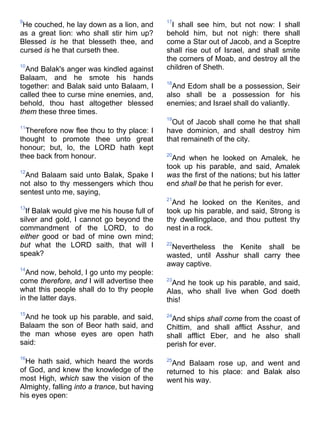 9
He couched, he lay down as a lion, and
as a great lion: who shall stir him up?
Blessed is he that blesseth thee, and
cursed is he that curseth thee.
10
And Balak's anger was kindled against
Balaam, and he smote his hands
together: and Balak said unto Balaam, I
called thee to curse mine enemies, and,
behold, thou hast altogether blessed
them these three times.
11
Therefore now flee thou to thy place: I
thought to promote thee unto great
honour; but, lo, the LORD hath kept
thee back from honour.
12
And Balaam said unto Balak, Spake I
not also to thy messengers which thou
sentest unto me, saying,
13
If Balak would give me his house full of
silver and gold, I cannot go beyond the
commandment of the LORD, to do
either good or bad of mine own mind;
but what the LORD saith, that will I
speak?
14
And now, behold, I go unto my people:
come therefore, and I will advertise thee
what this people shall do to thy people
in the latter days.
15
And he took up his parable, and said,
Balaam the son of Beor hath said, and
the man whose eyes are open hath
said:
16
He hath said, which heard the words
of God, and knew the knowledge of the
most High, which saw the vision of the
Almighty, falling into a trance, but having
his eyes open:
17
I shall see him, but not now: I shall
behold him, but not nigh: there shall
come a Star out of Jacob, and a Sceptre
shall rise out of Israel, and shall smite
the corners of Moab, and destroy all the
children of Sheth.
18
And Edom shall be a possession, Seir
also shall be a possession for his
enemies; and Israel shall do valiantly.
19
Out of Jacob shall come he that shall
have dominion, and shall destroy him
that remaineth of the city.
20
And when he looked on Amalek, he
took up his parable, and said, Amalek
was the first of the nations; but his latter
end shall be that he perish for ever.
21
And he looked on the Kenites, and
took up his parable, and said, Strong is
thy dwellingplace, and thou puttest thy
nest in a rock.
22
Nevertheless the Kenite shall be
wasted, until Asshur shall carry thee
away captive.
23
And he took up his parable, and said,
Alas, who shall live when God doeth
this!
24
And ships shall come from the coast of
Chittim, and shall afflict Asshur, and
shall afflict Eber, and he also shall
perish for ever.
25
And Balaam rose up, and went and
returned to his place: and Balak also
went his way.
 