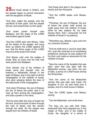 25And Israel abode in Shittim, and
the people began to commit whoredom
with the daughters of Moab.
2
And they called the people unto the
sacrifices of their gods: and the people
did eat, and bowed down to their gods.
3
And Israel joined himself unto
Baalpeor: and the anger of the LORD
was kindled against Israel.
4
And the LORD said unto Moses, Take
all the heads of the people, and hang
them up before the LORD against the
sun, that the fierce anger of the LORD
may be turned away from Israel.
5
And Moses said unto the judges of
Israel, Slay ye every one his men that
were joined unto Baalpeor.
6
And, behold, one of the children of
Israel came and brought unto his
brethren a Midianitish woman in the
sight of Moses, and in the sight of all the
congregation of the children of Israel,
who were weeping before the door of
the tabernacle of the congregation.
7
And when Phinehas, the son of Eleazar,
the son of Aaron the priest, saw it, he
rose up from among the congregation,
and took a javelin in his hand;
8
And he went after the man of Israel into
the tent, and thrust both of them through,
the man of Israel, and the woman
through her belly. So the plague was
stayed from the children of Israel.
9
And those that died in the plague were
twenty and four thousand.
10
And the LORD spake unto Moses,
saying,
11
Phinehas, the son of Eleazar, the son
of Aaron the priest, hath turned my
wrath away from the children of Israel,
while he was zealous for my sake
among them, that I consumed not the
children of Israel in my jealousy.
12
Wherefore say, Behold, I give unto him
my covenant of peace:
13
And he shall have it, and his seed after
him, even the covenant of an everlasting
priesthood; because he was zealous for
his God, and made an atonement for the
children of Israel.
14
Now the name of the Israelite that was
slain, even that was slain with the
Midianitish woman, was Zimri, the son
of Salu, a prince of a chief house among
the Simeonites.
15
And the name of the Midianitish
woman that was slain was Cozbi, the
daughter of Zur; he was head over a
people, and of a chief house in Midian.
16
And the LORD spake unto Moses,
saying,
17
Vex the Midianites, and smite them:
18
For they vex you with their wiles,
wherewith they have beguiled you in the
matter of Peor, and in the matter of
Cozbi, the daughter of a prince of
 