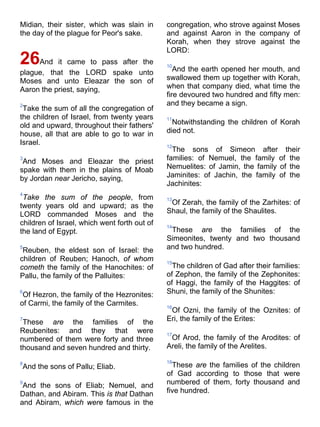 Midian, their sister, which was slain in
the day of the plague for Peor's sake.
26And it came to pass after the
plague, that the LORD spake unto
Moses and unto Eleazar the son of
Aaron the priest, saying,
2
Take the sum of all the congregation of
the children of Israel, from twenty years
old and upward, throughout their fathers'
house, all that are able to go to war in
Israel.
3
And Moses and Eleazar the priest
spake with them in the plains of Moab
by Jordan near Jericho, saying,
4
Take the sum of the people, from
twenty years old and upward; as the
LORD commanded Moses and the
children of Israel, which went forth out of
the land of Egypt.
5
Reuben, the eldest son of Israel: the
children of Reuben; Hanoch, of whom
cometh the family of the Hanochites: of
Pallu, the family of the Palluites:
6
Of Hezron, the family of the Hezronites:
of Carmi, the family of the Carmites.
7
These are the families of the
Reubenites: and they that were
numbered of them were forty and three
thousand and seven hundred and thirty.
8
And the sons of Pallu; Eliab.
9
And the sons of Eliab; Nemuel, and
Dathan, and Abiram. This is that Dathan
and Abiram, which were famous in the
congregation, who strove against Moses
and against Aaron in the company of
Korah, when they strove against the
LORD:
10
And the earth opened her mouth, and
swallowed them up together with Korah,
when that company died, what time the
fire devoured two hundred and fifty men:
and they became a sign.
11
Notwithstanding the children of Korah
died not.
12
The sons of Simeon after their
families: of Nemuel, the family of the
Nemuelites: of Jamin, the family of the
Jaminites: of Jachin, the family of the
Jachinites:
13
Of Zerah, the family of the Zarhites: of
Shaul, the family of the Shaulites.
14
These are the families of the
Simeonites, twenty and two thousand
and two hundred.
15
The children of Gad after their families:
of Zephon, the family of the Zephonites:
of Haggi, the family of the Haggites: of
Shuni, the family of the Shunites:
16
Of Ozni, the family of the Oznites: of
Eri, the family of the Erites:
17
Of Arod, the family of the Arodites: of
Areli, the family of the Arelites.
18
These are the families of the children
of Gad according to those that were
numbered of them, forty thousand and
five hundred.
 