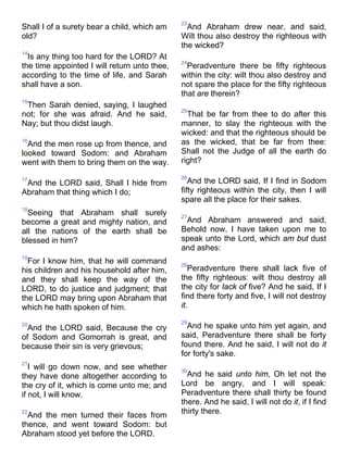 Shall I of a surety bear a child, which am
old?
14
Is any thing too hard for the LORD? At
the time appointed I will return unto thee,
according to the time of life, and Sarah
shall have a son.
15
Then Sarah denied, saying, I laughed
not; for she was afraid. And he said,
Nay; but thou didst laugh.
16
And the men rose up from thence, and
looked toward Sodom: and Abraham
went with them to bring them on the way.
17
And the LORD said, Shall I hide from
Abraham that thing which I do;
18
Seeing that Abraham shall surely
become a great and mighty nation, and
all the nations of the earth shall be
blessed in him?
19
For I know him, that he will command
his children and his household after him,
and they shall keep the way of the
LORD, to do justice and judgment; that
the LORD may bring upon Abraham that
which he hath spoken of him.
20
And the LORD said, Because the cry
of Sodom and Gomorrah is great, and
because their sin is very grievous;
21
I will go down now, and see whether
they have done altogether according to
the cry of it, which is come unto me; and
if not, I will know.
22
And the men turned their faces from
thence, and went toward Sodom: but
Abraham stood yet before the LORD.
23
And Abraham drew near, and said,
Wilt thou also destroy the righteous with
the wicked?
24
Peradventure there be fifty righteous
within the city: wilt thou also destroy and
not spare the place for the fifty righteous
that are therein?
25
That be far from thee to do after this
manner, to slay the righteous with the
wicked: and that the righteous should be
as the wicked, that be far from thee:
Shall not the Judge of all the earth do
right?
26
And the LORD said, If I find in Sodom
fifty righteous within the city, then I will
spare all the place for their sakes.
27
And Abraham answered and said,
Behold now, I have taken upon me to
speak unto the Lord, which am but dust
and ashes:
28
Peradventure there shall lack five of
the fifty righteous: wilt thou destroy all
the city for lack of five? And he said, If I
find there forty and five, I will not destroy
it.
29
And he spake unto him yet again, and
said, Peradventure there shall be forty
found there. And he said, I will not do it
for forty's sake.
30
And he said unto him, Oh let not the
Lord be angry, and I will speak:
Peradventure there shall thirty be found
there. And he said, I will not do it, if I find
thirty there.
 