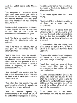 6
And the LORD spake unto Moses,
saying,
7
The daughters of Zelophehad speak
right: thou shalt surely give them a
possession of an inheritance among
their father's brethren; and thou shalt
cause the inheritance of their father to
pass unto them.
8
And thou shalt speak unto the children
of Israel, saying, If a man die, and have
no son, then ye shall cause his
inheritance to pass unto his daughter.
9
And if he have no daughter, then ye
shall give his inheritance unto his
brethren.
10
And if he have no brethren, then ye
shall give his inheritance unto his
father's brethren.
11
And if his father have no brethren,
then ye shall give his inheritance unto
his kinsman that is next to him of his
family, and he shall possess it: and it
shall be unto the children of Israel a
statute of judgment, as the LORD
commanded Moses.
12
And the LORD said unto Moses, Get
thee up into this mount Abarim, and see
the land which I have given unto the
children of Israel.
13
And when thou hast seen it, thou also
shalt be gathered unto thy people, as
Aaron thy brother was gathered.
14
For ye rebelled against my
commandment in the desert of Zin, in
the strife of the congregation, to sanctify
me at the water before their eyes: that is
the water of Meribah in Kadesh in the
wilderness of Zin.
15
And Moses spake unto the LORD,
saying,
16
Let the LORD, the God of the spirits of
all flesh, set a man over the
congregation,
17
Which may go out before them, and
which may go in before them, and which
may lead them out, and which may bring
them in; that the congregation of the
LORD be not as sheep which have no
shepherd.
18
And the LORD said unto Moses, Take
thee Joshua the son of Nun, a man in
whom is the spirit, and lay thine hand
upon him;
19
And set him before Eleazar the priest,
and before all the congregation; and
give him a charge in their sight.
20
And thou shalt put some of thine
honour upon him, that all the
congregation of the children of Israel
may be obedient.
21
And he shall stand before Eleazar the
priest, who shall ask counsel for him
after the judgment of Urim before the
LORD: at his word shall they go out, and
at his word they shall come in, both he,
and all the children of Israel with him,
even all the congregation.
22
And Moses did as the LORD
commanded him: and he took Joshua,
 