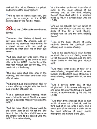 and set him before Eleazar the priest,
and before all the congregation:
23
And he laid his hands upon him, and
gave him a charge, as the LORD
commanded by the hand of Moses.
28And the LORD spake unto Moses,
saying,
2
Command the children of Israel, and
say unto them, My offering, and my
bread for my sacrifices made by fire, for
a sweet savour unto me, shall ye
observe to offer unto me in their due
season.
3
And thou shalt say unto them, This is
the offering made by fire which ye shall
offer unto the LORD; two lambs of the
first year without spot day by day, for a
continual burnt offering.
4
The one lamb shalt thou offer in the
morning, and the other lamb shalt thou
offer at even;
5
And a tenth part of an ephah of flour for
a meat offering, mingled with the fourth
part of an hin of beaten oil.
6
It is a continual burnt offering, which
was ordained in mount Sinai for a sweet
savour, a sacrifice made by fire unto the
LORD.
7
And the drink offering thereof shall be
the fourth part of an hin for the one
lamb: in the holy place shalt thou cause
the strong wine to be poured unto the
LORD for a drink offering.
8
And the other lamb shalt thou offer at
even: as the meat offering of the
morning, and as the drink offering
thereof, thou shalt offer it, a sacrifice
made by fire, of a sweet savour unto the
LORD.
9
And on the sabbath day two lambs of
the first year without spot, and two tenth
deals of flour for a meat offering,
mingled with oil, and the drink offering
thereof:
10
This is the burnt offering of every
sabbath, beside the continual burnt
offering, and his drink offering.
11
And in the beginnings of your months
ye shall offer a burnt offering unto the
LORD; two young bullocks, and one ram,
seven lambs of the first year without
spot;
12
And three tenth deals of flour for a
meat offering, mingled with oil, for one
bullock; and two tenth deals of flour for a
meat offering, mingled with oil, for one
ram;
13
And a several tenth deal of flour
mingled with oil for a meat offering unto
one lamb; for a burnt offering of a sweet
savour, a sacrifice made by fire unto the
LORD.
14
And their drink offerings shall be half
an hin of wine unto a bullock, and the
third part of an hin unto a ram, and a
fourth part of an hin unto a lamb: this is
the burnt offering of every month
throughout the months of the year.
 