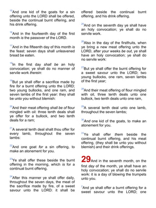 15
And one kid of the goats for a sin
offering unto the LORD shall be offered,
beside the continual burnt offering, and
his drink offering.
16
And in the fourteenth day of the first
month is the passover of the LORD.
17
And in the fifteenth day of this month is
the feast: seven days shall unleavened
bread be eaten.
18
In the first day shall be an holy
convocation; ye shall do no manner of
servile work therein:
19
But ye shall offer a sacrifice made by
fire for a burnt offering unto the LORD;
two young bullocks, and one ram, and
seven lambs of the first year: they shall
be unto you without blemish:
20
And their meat offering shall be of flour
mingled with oil: three tenth deals shall
ye offer for a bullock, and two tenth
deals for a ram;
21
A several tenth deal shalt thou offer for
every lamb, throughout the seven
lambs:
22
And one goat for a sin offering, to
make an atonement for you.
23
Ye shall offer these beside the burnt
offering in the morning, which is for a
continual burnt offering.
24
After this manner ye shall offer daily,
throughout the seven days, the meat of
the sacrifice made by fire, of a sweet
savour unto the LORD: it shall be
offered beside the continual burnt
offering, and his drink offering.
25
And on the seventh day ye shall have
an holy convocation; ye shall do no
servile work.
26
Also in the day of the firstfruits, when
ye bring a new meat offering unto the
LORD, after your weeks be out, ye shall
have an holy convocation; ye shall do
no servile work:
27
But ye shall offer the burnt offering for
a sweet savour unto the LORD; two
young bullocks, one ram, seven lambs
of the first year;
28
And their meat offering of flour mingled
with oil, three tenth deals unto one
bullock, two tenth deals unto one ram,
29
A several tenth deal unto one lamb,
throughout the seven lambs;
30
And one kid of the goats, to make an
atonement for you.
31
Ye shall offer them beside the
continual burnt offering, and his meat
offering, (they shall be unto you without
blemish) and their drink offerings.
29And in the seventh month, on the
first day of the month, ye shall have an
holy convocation; ye shall do no servile
work: it is a day of blowing the trumpets
unto you.
2
And ye shall offer a burnt offering for a
sweet savour unto the LORD; one
 
