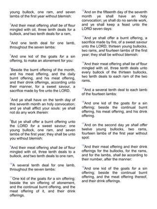 young bullock, one ram, and seven
lambs of the first year without blemish:
3
And their meat offering shall be of flour
mingled with oil, three tenth deals for a
bullock, and two tenth deals for a ram,
4
And one tenth deal for one lamb,
throughout the seven lambs:
5
And one kid of the goats for a sin
offering, to make an atonement for you:
6
Beside the burnt offering of the month,
and his meat offering, and the daily
burnt offering, and his meat offering,
and their drink offerings, according unto
their manner, for a sweet savour, a
sacrifice made by fire unto the LORD.
7
And ye shall have on the tenth day of
this seventh month an holy convocation;
and ye shall afflict your souls: ye shall
not do any work therein:
8
But ye shall offer a burnt offering unto
the LORD for a sweet savour; one
young bullock, one ram, and seven
lambs of the first year; they shall be unto
you without blemish:
9
And their meat offering shall be of flour
mingled with oil, three tenth deals to a
bullock, and two tenth deals to one ram,
10
A several tenth deal for one lamb,
throughout the seven lambs:
11
One kid of the goats for a sin offering;
beside the sin offering of atonement,
and the continual burnt offering, and the
meat offering of it, and their drink
offerings.
12
And on the fifteenth day of the seventh
month ye shall have an holy
convocation; ye shall do no servile work,
and ye shall keep a feast unto the
LORD seven days:
13
And ye shall offer a burnt offering, a
sacrifice made by fire, of a sweet savour
unto the LORD; thirteen young bullocks,
two rams, and fourteen lambs of the first
year; they shall be without blemish:
14
And their meat offering shall be of flour
mingled with oil, three tenth deals unto
every bullock of the thirteen bullocks,
two tenth deals to each ram of the two
rams,
15
And a several tenth deal to each lamb
of the fourteen lambs:
16
And one kid of the goats for a sin
offering; beside the continual burnt
offering, his meat offering, and his drink
offering.
17
And on the second day ye shall offer
twelve young bullocks, two rams,
fourteen lambs of the first year without
spot:
18
And their meat offering and their drink
offerings for the bullocks, for the rams,
and for the lambs, shall be according to
their number, after the manner:
19
And one kid of the goats for a sin
offering; beside the continual burnt
offering, and the meat offering thereof,
and their drink offerings.
 