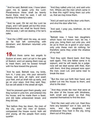 31
And he said, Behold now, I have taken
upon me to speak unto the Lord:
Peradventure there shall be twenty
found there. And he said, I will not
destroy it for twenty's sake.
32
And he said, Oh let not the Lord be
angry, and I will speak yet but this once:
Peradventure ten shall be found there.
And he said, I will not destroy it for ten's
sake.
33
And the LORD went his way, as soon
as he had left communing with
Abraham: and Abraham returned unto
his place.
19And there came two angels to
Sodom at even; and Lot sat in the gate
of Sodom: and Lot seeing them rose up
to meet them; and he bowed himself
with his face toward the ground;
2
And he said, Behold now, my lords,
turn in, I pray you, into your servant's
house, and tarry all night, and wash
your feet, and ye shall rise up early, and
go on your ways. And they said, Nay;
but we will abide in the street all night.
3
And he pressed upon them greatly; and
they turned in unto him, and entered into
his house; and he made them a feast,
and did bake unleavened bread, and
they did eat.
4
But before they lay down, the men of
the city, even the men of Sodom,
compassed the house round, both old
and young, all the people from every
quarter:
5
And they called unto Lot, and said unto
him, Where are the men which came in
to thee this night? bring them out unto
us, that we may know them.
6
And Lot went out at the door unto them,
and shut the door after him,
7
And said, I pray you, brethren, do not
so wickedly.
8
Behold now, I have two daughters
which have not known man; let me, I
pray you, bring them out unto you, and
do ye to them as is good in your eyes:
only unto these men do nothing; for
therefore came they under the shadow
of my roof.
9
And they said, Stand back. And they
said again, This one fellow came in to
sojourn, and he will needs be a judge:
now will we deal worse with thee, than
with them. And they pressed sore upon
the man, even Lot, and came near to
break the door.
10
But the men put forth their hand, and
pulled Lot into the house to them, and
shut to the door.
11
And they smote the men that were at
the door of the house with blindness,
both small and great: so that they
wearied themselves to find the door.
12
And the men said unto Lot, Hast thou
here any besides? son in law, and thy
sons, and thy daughters, and
whatsoever thou hast in the city, bring
them out of this place:
 