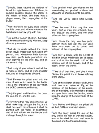 16
Behold, these caused the children of
Israel, through the counsel of Balaam, to
commit trespass against the LORD in
the matter of Peor, and there was a
plague among the congregation of the
LORD.
17
Now therefore kill every male among
the little ones, and kill every woman that
hath known man by lying with him.
18
But all the women children, that have
not known a man by lying with him, keep
alive for yourselves.
19
And do ye abide without the camp
seven days: whosoever hath killed any
person, and whosoever hath touched
any slain, purify both yourselves and
your captives on the third day, and on
the seventh day.
20
And purify all your raiment, and all that
is made of skins, and all work of goats'
hair, and all things made of wood.
21
And Eleazar the priest said unto the
men of war which went to the battle,
This is the ordinance of the law which
the LORD commanded Moses;
22
Only the gold, and the silver, the brass,
the iron, the tin, and the lead,
23
Every thing that may abide the fire, ye
shall make it go through the fire, and it
shall be clean: nevertheless it shall be
purified with the water of separation:
and all that abideth not the fire ye shall
make go through the water.
24
And ye shall wash your clothes on the
seventh day, and ye shall be clean, and
afterward ye shall come into the camp.
25
And the LORD spake unto Moses,
saying,
26
Take the sum of the prey that was
taken, both of man and of beast, thou,
and Eleazar the priest, and the chief
fathers of the congregation:
27
And divide the prey into two parts;
between them that took the war upon
them, who went out to battle, and
between all the congregation:
28
And levy a tribute unto the LORD of
the men of war which went out to battle:
one soul of five hundred, both of the
persons, and of the beeves, and of the
asses, and of the sheep:
29
Take it of their half, and give it unto
Eleazar the priest, for an heave offering
of the LORD.
30
And of the children of Israel's half, thou
shalt take one portion of fifty, of the
persons, of the beeves, of the asses,
and of the flocks, of all manner of beasts,
and give them unto the Levites, which
keep the charge of the tabernacle of the
LORD.
31
And Moses and Eleazar the priest did
as the LORD commanded Moses.
32
And the booty, being the rest of the
prey which the men of war had caught,
was six hundred thousand and seventy
thousand and five thousand sheep,
 