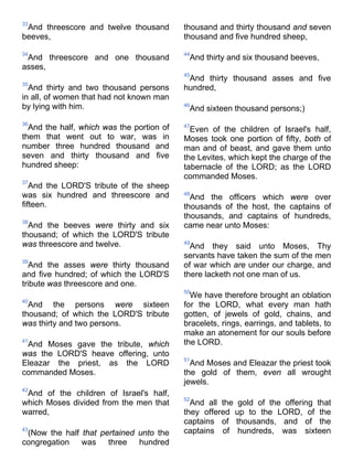 33
And threescore and twelve thousand
beeves,
34
And threescore and one thousand
asses,
35
And thirty and two thousand persons
in all, of women that had not known man
by lying with him.
36
And the half, which was the portion of
them that went out to war, was in
number three hundred thousand and
seven and thirty thousand and five
hundred sheep:
37
And the LORD'S tribute of the sheep
was six hundred and threescore and
fifteen.
38
And the beeves were thirty and six
thousand; of which the LORD'S tribute
was threescore and twelve.
39
And the asses were thirty thousand
and five hundred; of which the LORD'S
tribute was threescore and one.
40
And the persons were sixteen
thousand; of which the LORD'S tribute
was thirty and two persons.
41
And Moses gave the tribute, which
was the LORD'S heave offering, unto
Eleazar the priest, as the LORD
commanded Moses.
42
And of the children of Israel's half,
which Moses divided from the men that
warred,
43
(Now the half that pertained unto the
congregation was three hundred
thousand and thirty thousand and seven
thousand and five hundred sheep,
44
And thirty and six thousand beeves,
45
And thirty thousand asses and five
hundred,
46
And sixteen thousand persons;)
47
Even of the children of Israel's half,
Moses took one portion of fifty, both of
man and of beast, and gave them unto
the Levites, which kept the charge of the
tabernacle of the LORD; as the LORD
commanded Moses.
48
And the officers which were over
thousands of the host, the captains of
thousands, and captains of hundreds,
came near unto Moses:
49
And they said unto Moses, Thy
servants have taken the sum of the men
of war which are under our charge, and
there lacketh not one man of us.
50
We have therefore brought an oblation
for the LORD, what every man hath
gotten, of jewels of gold, chains, and
bracelets, rings, earrings, and tablets, to
make an atonement for our souls before
the LORD.
51
And Moses and Eleazar the priest took
the gold of them, even all wrought
jewels.
52
And all the gold of the offering that
they offered up to the LORD, of the
captains of thousands, and of the
captains of hundreds, was sixteen
 