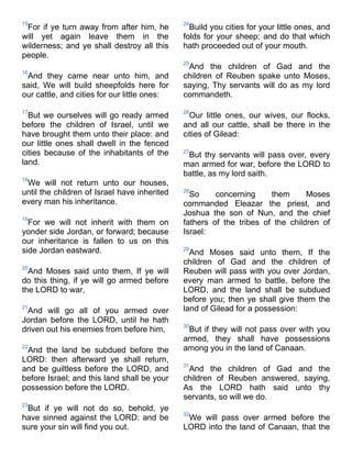 15
For if ye turn away from after him, he
will yet again leave them in the
wilderness; and ye shall destroy all this
people.
16
And they came near unto him, and
said, We will build sheepfolds here for
our cattle, and cities for our little ones:
17
But we ourselves will go ready armed
before the children of Israel, until we
have brought them unto their place: and
our little ones shall dwell in the fenced
cities because of the inhabitants of the
land.
18
We will not return unto our houses,
until the children of Israel have inherited
every man his inheritance.
19
For we will not inherit with them on
yonder side Jordan, or forward; because
our inheritance is fallen to us on this
side Jordan eastward.
20
And Moses said unto them, If ye will
do this thing, if ye will go armed before
the LORD to war,
21
And will go all of you armed over
Jordan before the LORD, until he hath
driven out his enemies from before him,
22
And the land be subdued before the
LORD: then afterward ye shall return,
and be guiltless before the LORD, and
before Israel; and this land shall be your
possession before the LORD.
23
But if ye will not do so, behold, ye
have sinned against the LORD: and be
sure your sin will find you out.
24
Build you cities for your little ones, and
folds for your sheep; and do that which
hath proceeded out of your mouth.
25
And the children of Gad and the
children of Reuben spake unto Moses,
saying, Thy servants will do as my lord
commandeth.
26
Our little ones, our wives, our flocks,
and all our cattle, shall be there in the
cities of Gilead:
27
But thy servants will pass over, every
man armed for war, before the LORD to
battle, as my lord saith.
28
So concerning them Moses
commanded Eleazar the priest, and
Joshua the son of Nun, and the chief
fathers of the tribes of the children of
Israel:
29
And Moses said unto them, If the
children of Gad and the children of
Reuben will pass with you over Jordan,
every man armed to battle, before the
LORD, and the land shall be subdued
before you; then ye shall give them the
land of Gilead for a possession:
30
But if they will not pass over with you
armed, they shall have possessions
among you in the land of Canaan.
31
And the children of Gad and the
children of Reuben answered, saying,
As the LORD hath said unto thy
servants, so will we do.
32
We will pass over armed before the
LORD into the land of Canaan, that the
 
