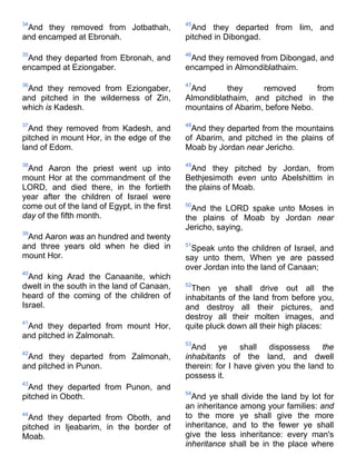 34
And they removed from Jotbathah,
and encamped at Ebronah.
35
And they departed from Ebronah, and
encamped at Eziongaber.
36
And they removed from Eziongaber,
and pitched in the wilderness of Zin,
which is Kadesh.
37
And they removed from Kadesh, and
pitched in mount Hor, in the edge of the
land of Edom.
38
And Aaron the priest went up into
mount Hor at the commandment of the
LORD, and died there, in the fortieth
year after the children of Israel were
come out of the land of Egypt, in the first
day of the fifth month.
39
And Aaron was an hundred and twenty
and three years old when he died in
mount Hor.
40
And king Arad the Canaanite, which
dwelt in the south in the land of Canaan,
heard of the coming of the children of
Israel.
41
And they departed from mount Hor,
and pitched in Zalmonah.
42
And they departed from Zalmonah,
and pitched in Punon.
43
And they departed from Punon, and
pitched in Oboth.
44
And they departed from Oboth, and
pitched in Ijeabarim, in the border of
Moab.
45
And they departed from Iim, and
pitched in Dibongad.
46
And they removed from Dibongad, and
encamped in Almondiblathaim.
47
And they removed from
Almondiblathaim, and pitched in the
mountains of Abarim, before Nebo.
48
And they departed from the mountains
of Abarim, and pitched in the plains of
Moab by Jordan near Jericho.
49
And they pitched by Jordan, from
Bethjesimoth even unto Abelshittim in
the plains of Moab.
50
And the LORD spake unto Moses in
the plains of Moab by Jordan near
Jericho, saying,
51
Speak unto the children of Israel, and
say unto them, When ye are passed
over Jordan into the land of Canaan;
52
Then ye shall drive out all the
inhabitants of the land from before you,
and destroy all their pictures, and
destroy all their molten images, and
quite pluck down all their high places:
53
And ye shall dispossess the
inhabitants of the land, and dwell
therein: for I have given you the land to
possess it.
54
And ye shall divide the land by lot for
an inheritance among your families: and
to the more ye shall give the more
inheritance, and to the fewer ye shall
give the less inheritance: every man's
inheritance shall be in the place where
 