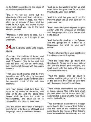 his lot falleth; according to the tribes of
your fathers ye shall inherit.
55
But if ye will not drive out the
inhabitants of the land from before you;
then it shall come to pass, that those
which ye let remain of them shall be
pricks in your eyes, and thorns in your
sides, and shall vex you in the land
wherein ye dwell.
56
Moreover it shall come to pass, that I
shall do unto you, as I thought to do
unto them.
34And the LORD spake unto Moses,
saying,
2
Command the children of Israel, and
say unto them, When ye come into the
land of Canaan; (this is the land that
shall fall unto you for an inheritance,
even the land of Canaan with the coasts
thereof:)
3
Then your south quarter shall be from
the wilderness of Zin along by the coast
of Edom, and your south border shall be
the outmost coast of the salt sea
eastward:
4
And your border shall turn from the
south to the ascent of Akrabbim, and
pass on to Zin: and the going forth
thereof shall be from the south to
Kadeshbarnea, and shall go on to
Hazaraddar, and pass on to Azmon:
5
And the border shall fetch a compass
from Azmon unto the river of Egypt, and
the goings out of it shall be at the sea.
6
And as for the western border, ye shall
even have the great sea for a border:
this shall be your west border.
7
And this shall be your north border:
from the great sea ye shall point out for
you mount Hor:
8
From mount Hor ye shall point out your
border unto the entrance of Hamath;
and the goings forth of the border shall
be to Zedad:
9
And the border shall go on to Ziphron,
and the goings out of it shall be at
Hazarenan: this shall be your north
border.
10
And ye shall point out your east border
from Hazarenan to Shepham:
11
And the coast shall go down from
Shepham to Riblah, on the east side of
Ain; and the border shall descend, and
shall reach unto the side of the sea of
Chinnereth eastward:
12
And the border shall go down to
Jordan, and the goings out of it shall be
at the salt sea: this shall be your land
with the coasts thereof round about.
13
And Moses commanded the children
of Israel, saying, This is the land which
ye shall inherit by lot, which the LORD
commanded to give unto the nine tribes,
and to the half tribe:
14
For the tribe of the children of Reuben
according to the house of their fathers,
and the tribe of the children of Gad
according to the house of their fathers,
have received their inheritance; and half
 