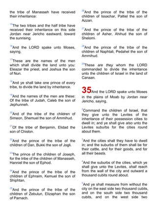 the tribe of Manasseh have received
their inheritance:
15
The two tribes and the half tribe have
received their inheritance on this side
Jordan near Jericho eastward, toward
the sunrising.
16
And the LORD spake unto Moses,
saying,
17
These are the names of the men
which shall divide the land unto you:
Eleazar the priest, and Joshua the son
of Nun.
18
And ye shall take one prince of every
tribe, to divide the land by inheritance.
19
And the names of the men are these:
Of the tribe of Judah, Caleb the son of
Jephunneh.
20
And of the tribe of the children of
Simeon, Shemuel the son of Ammihud.
21
Of the tribe of Benjamin, Elidad the
son of Chislon.
22
And the prince of the tribe of the
children of Dan, Bukki the son of Jogli.
23
The prince of the children of Joseph,
for the tribe of the children of Manasseh,
Hanniel the son of Ephod.
24
And the prince of the tribe of the
children of Ephraim, Kemuel the son of
Shiphtan.
25
And the prince of the tribe of the
children of Zebulun, Elizaphan the son
of Parnach.
26
And the prince of the tribe of the
children of Issachar, Paltiel the son of
Azzan.
27
And the prince of the tribe of the
children of Asher, Ahihud the son of
Shelomi.
28
And the prince of the tribe of the
children of Naphtali, Pedahel the son of
Ammihud.
29
These are they whom the LORD
commanded to divide the inheritance
unto the children of Israel in the land of
Canaan.
35And the LORD spake unto Moses
in the plains of Moab by Jordan near
Jericho, saying,
2
Command the children of Israel, that
they give unto the Levites of the
inheritance of their possession cities to
dwell in; and ye shall give also unto the
Levites suburbs for the cities round
about them.
3
And the cities shall they have to dwell
in; and the suburbs of them shall be for
their cattle, and for their goods, and for
all their beasts.
4
And the suburbs of the cities, which ye
shall give unto the Levites, shall reach
from the wall of the city and outward a
thousand cubits round about.
5
And ye shall measure from without the
city on the east side two thousand cubits,
and on the south side two thousand
cubits, and on the west side two
 