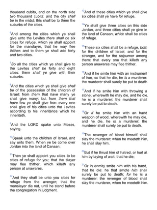 thousand cubits, and on the north side
two thousand cubits; and the city shall
be in the midst: this shall be to them the
suburbs of the cities.
6
And among the cities which ye shall
give unto the Levites there shall be six
cities for refuge, which ye shall appoint
for the manslayer, that he may flee
thither: and to them ye shall add forty
and two cities.
7
So all the cities which ye shall give to
the Levites shall be forty and eight
cities: them shall ye give with their
suburbs.
8
And the cities which ye shall give shall
be of the possession of the children of
Israel: from them that have many ye
shall give many; but from them that
have few ye shall give few: every one
shall give of his cities unto the Levites
according to his inheritance which he
inheriteth.
9
And the LORD spake unto Moses,
saying,
10
Speak unto the children of Israel, and
say unto them, When ye be come over
Jordan into the land of Canaan;
11
Then ye shall appoint you cities to be
cities of refuge for you; that the slayer
may flee thither, which killeth any
person at unawares.
12
And they shall be unto you cities for
refuge from the avenger; that the
manslayer die not, until he stand before
the congregation in judgment.
13
And of these cities which ye shall give
six cities shall ye have for refuge.
14
Ye shall give three cities on this side
Jordan, and three cities shall ye give in
the land of Canaan, which shall be cities
of refuge.
15
These six cities shall be a refuge, both
for the children of Israel, and for the
stranger, and for the sojourner among
them: that every one that killeth any
person unawares may flee thither.
16
And if he smite him with an instrument
of iron, so that he die, he is a murderer:
the murderer shall surely be put to death.
17
And if he smite him with throwing a
stone, wherewith he may die, and he die,
he is a murderer: the murderer shall
surely be put to death.
18
Or if he smite him with an hand
weapon of wood, wherewith he may die,
and he die, he is a murderer: the
murderer shall surely be put to death.
19
The revenger of blood himself shall
slay the murderer: when he meeteth him,
he shall slay him.
20
But if he thrust him of hatred, or hurl at
him by laying of wait, that he die;
21
Or in enmity smite him with his hand,
that he die: he that smote him shall
surely be put to death; for he is a
murderer: the revenger of blood shall
slay the murderer, when he meeteth him.
 
