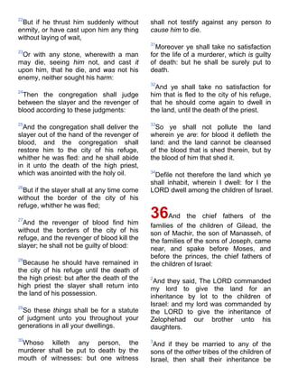 22
But if he thrust him suddenly without
enmity, or have cast upon him any thing
without laying of wait,
23
Or with any stone, wherewith a man
may die, seeing him not, and cast it
upon him, that he die, and was not his
enemy, neither sought his harm:
24
Then the congregation shall judge
between the slayer and the revenger of
blood according to these judgments:
25
And the congregation shall deliver the
slayer out of the hand of the revenger of
blood, and the congregation shall
restore him to the city of his refuge,
whither he was fled: and he shall abide
in it unto the death of the high priest,
which was anointed with the holy oil.
26
But if the slayer shall at any time come
without the border of the city of his
refuge, whither he was fled;
27
And the revenger of blood find him
without the borders of the city of his
refuge, and the revenger of blood kill the
slayer; he shall not be guilty of blood:
28
Because he should have remained in
the city of his refuge until the death of
the high priest: but after the death of the
high priest the slayer shall return into
the land of his possession.
29
So these things shall be for a statute
of judgment unto you throughout your
generations in all your dwellings.
30
Whoso killeth any person, the
murderer shall be put to death by the
mouth of witnesses: but one witness
shall not testify against any person to
cause him to die.
31
Moreover ye shall take no satisfaction
for the life of a murderer, which is guilty
of death: but he shall be surely put to
death.
32
And ye shall take no satisfaction for
him that is fled to the city of his refuge,
that he should come again to dwell in
the land, until the death of the priest.
33
So ye shall not pollute the land
wherein ye are: for blood it defileth the
land: and the land cannot be cleansed
of the blood that is shed therein, but by
the blood of him that shed it.
34
Defile not therefore the land which ye
shall inhabit, wherein I dwell: for I the
LORD dwell among the children of Israel.
36And the chief fathers of the
families of the children of Gilead, the
son of Machir, the son of Manasseh, of
the families of the sons of Joseph, came
near, and spake before Moses, and
before the princes, the chief fathers of
the children of Israel:
2
And they said, The LORD commanded
my lord to give the land for an
inheritance by lot to the children of
Israel: and my lord was commanded by
the LORD to give the inheritance of
Zelophehad our brother unto his
daughters.
3
And if they be married to any of the
sons of the other tribes of the children of
Israel, then shall their inheritance be
 
