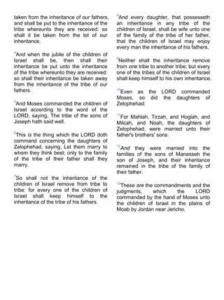 taken from the inheritance of our fathers,
and shall be put to the inheritance of the
tribe whereunto they are received: so
shall it be taken from the lot of our
inheritance.
4
And when the jubile of the children of
Israel shall be, then shall their
inheritance be put unto the inheritance
of the tribe whereunto they are received:
so shall their inheritance be taken away
from the inheritance of the tribe of our
fathers.
5
And Moses commanded the children of
Israel according to the word of the
LORD, saying, The tribe of the sons of
Joseph hath said well.
6
This is the thing which the LORD doth
command concerning the daughters of
Zelophehad, saying, Let them marry to
whom they think best; only to the family
of the tribe of their father shall they
marry.
7
So shall not the inheritance of the
children of Israel remove from tribe to
tribe: for every one of the children of
Israel shall keep himself to the
inheritance of the tribe of his fathers.
8
And every daughter, that possesseth
an inheritance in any tribe of the
children of Israel, shall be wife unto one
of the family of the tribe of her father,
that the children of Israel may enjoy
every man the inheritance of his fathers.
9
Neither shall the inheritance remove
from one tribe to another tribe; but every
one of the tribes of the children of Israel
shall keep himself to his own inheritance.
10
Even as the LORD commanded
Moses, so did the daughters of
Zelophehad:
11
For Mahlah, Tirzah, and Hoglah, and
Milcah, and Noah, the daughters of
Zelophehad, were married unto their
father's brothers' sons:
12
And they were married into the
families of the sons of Manasseh the
son of Joseph, and their inheritance
remained in the tribe of the family of
their father.
13
These are the commandments and the
judgments, which the LORD
commanded by the hand of Moses unto
the children of Israel in the plains of
Moab by Jordan near Jericho.
 