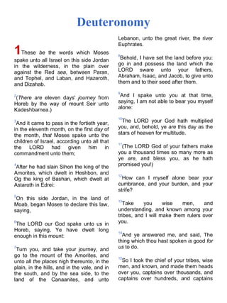 Deuteronomy
1These be the words which Moses
spake unto all Israel on this side Jordan
in the wilderness, in the plain over
against the Red sea, between Paran,
and Tophel, and Laban, and Hazeroth,
and Dizahab.
2
(There are eleven days' journey from
Horeb by the way of mount Seir unto
Kadeshbarnea.)
3
And it came to pass in the fortieth year,
in the eleventh month, on the first day of
the month, that Moses spake unto the
children of Israel, according unto all that
the LORD had given him in
commandment unto them;
4
After he had slain Sihon the king of the
Amorites, which dwelt in Heshbon, and
Og the king of Bashan, which dwelt at
Astaroth in Edrei:
5
On this side Jordan, in the land of
Moab, began Moses to declare this law,
saying,
6
The LORD our God spake unto us in
Horeb, saying, Ye have dwelt long
enough in this mount:
7
Turn you, and take your journey, and
go to the mount of the Amorites, and
unto all the places nigh thereunto, in the
plain, in the hills, and in the vale, and in
the south, and by the sea side, to the
land of the Canaanites, and unto
Lebanon, unto the great river, the river
Euphrates.
8
Behold, I have set the land before you:
go in and possess the land which the
LORD sware unto your fathers,
Abraham, Isaac, and Jacob, to give unto
them and to their seed after them.
9
And I spake unto you at that time,
saying, I am not able to bear you myself
alone:
10
The LORD your God hath multiplied
you, and, behold, ye are this day as the
stars of heaven for multitude.
11
(The LORD God of your fathers make
you a thousand times so many more as
ye are, and bless you, as he hath
promised you!)
12
How can I myself alone bear your
cumbrance, and your burden, and your
strife?
13
Take you wise men, and
understanding, and known among your
tribes, and I will make them rulers over
you.
14
And ye answered me, and said, The
thing which thou hast spoken is good for
us to do.
15
So I took the chief of your tribes, wise
men, and known, and made them heads
over you, captains over thousands, and
captains over hundreds, and captains
 