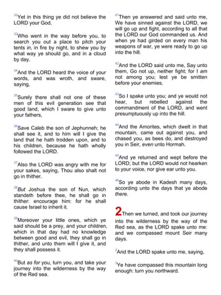 32
Yet in this thing ye did not believe the
LORD your God,
33
Who went in the way before you, to
search you out a place to pitch your
tents in, in fire by night, to shew you by
what way ye should go, and in a cloud
by day.
34
And the LORD heard the voice of your
words, and was wroth, and sware,
saying,
35
Surely there shall not one of these
men of this evil generation see that
good land, which I sware to give unto
your fathers,
36
Save Caleb the son of Jephunneh; he
shall see it, and to him will I give the
land that he hath trodden upon, and to
his children, because he hath wholly
followed the LORD.
37
Also the LORD was angry with me for
your sakes, saying, Thou also shalt not
go in thither.
38
But Joshua the son of Nun, which
standeth before thee, he shall go in
thither: encourage him: for he shall
cause Israel to inherit it.
39
Moreover your little ones, which ye
said should be a prey, and your children,
which in that day had no knowledge
between good and evil, they shall go in
thither, and unto them will I give it, and
they shall possess it.
40
But as for you, turn you, and take your
journey into the wilderness by the way
of the Red sea.
41
Then ye answered and said unto me,
We have sinned against the LORD, we
will go up and fight, according to all that
the LORD our God commanded us. And
when ye had girded on every man his
weapons of war, ye were ready to go up
into the hill.
42
And the LORD said unto me, Say unto
them, Go not up, neither fight; for I am
not among you; lest ye be smitten
before your enemies.
43
So I spake unto you; and ye would not
hear, but rebelled against the
commandment of the LORD, and went
presumptuously up into the hill.
44
And the Amorites, which dwelt in that
mountain, came out against you, and
chased you, as bees do, and destroyed
you in Seir, even unto Hormah.
45
And ye returned and wept before the
LORD; but the LORD would not hearken
to your voice, nor give ear unto you.
46
So ye abode in Kadesh many days,
according unto the days that ye abode
there.
2Then we turned, and took our journey
into the wilderness by the way of the
Red sea, as the LORD spake unto me:
and we compassed mount Seir many
days.
2
And the LORD spake unto me, saying,
3
Ye have compassed this mountain long
enough: turn you northward.
 