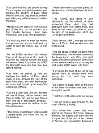 4
And command thou the people, saying,
Ye are to pass through the coast of your
brethren the children of Esau, which
dwell in Seir; and they shall be afraid of
you: take ye good heed unto yourselves
therefore:
5
Meddle not with them; for I will not give
you of their land, no, not so much as a
foot breadth; because I have given
mount Seir unto Esau for a possession.
6
Ye shall buy meat of them for money,
that ye may eat; and ye shall also buy
water of them for money, that ye may
drink.
7
For the LORD thy God hath blessed
thee in all the works of thy hand: he
knoweth thy walking through this great
wilderness: these forty years the LORD
thy God hath been with thee; thou hast
lacked nothing.
8
And when we passed by from our
brethren the children of Esau, which
dwelt in Seir, through the way of the
plain from Elath, and from Eziongaber,
we turned and passed by the way of the
wilderness of Moab.
9
And the LORD said unto me, Distress
not the Moabites, neither contend with
them in battle: for I will not give thee of
their land for a possession; because I
have given Ar unto the children of Lot
for a possession.
10
The Emims dwelt therein in times past,
a people great, and many, and tall, as
the Anakims;
11
Which also were accounted giants, as
the Anakims; but the Moabites call them
Emims.
12
The Horims also dwelt in Seir
beforetime; but the children of Esau
succeeded them, when they had
destroyed them from before them, and
dwelt in their stead; as Israel did unto
the land of his possession, which the
LORD gave unto them.
13
Now rise up, said I, and get you over
the brook Zered. And we went over the
brook Zered.
14
And the space in which we came from
Kadeshbarnea, until we were come over
the brook Zered, was thirty and eight
years; until all the generation of the men
of war were wasted out from among the
host, as the LORD sware unto them.
15
For indeed the hand of the LORD was
against them, to destroy them from
among the host, until they were
consumed.
16
So it came to pass, when all the men
of war were consumed and dead from
among the people,
17
That the LORD spake unto me, saying,
18
Thou art to pass over through Ar, the
coast of Moab, this day:
19
And when thou comest nigh over
against the children of Ammon, distress
them not, nor meddle with them: for I will
not give thee of the land of the children
of Ammon any possession; because I
 