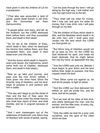have given it unto the children of Lot for
a possession.
20
(That also was accounted a land of
giants: giants dwelt therein in old time;
and the Ammonites call them
Zamzummims;
21
A people great, and many, and tall, as
the Anakims; but the LORD destroyed
them before them; and they succeeded
them, and dwelt in their stead:
22
As he did to the children of Esau,
which dwelt in Seir, when he destroyed
the Horims from before them; and they
succeeded them, and dwelt in their
stead even unto this day:
23
And the Avims which dwelt in Hazerim,
even unto Azzah, the Caphtorims, which
came forth out of Caphtor, destroyed
them, and dwelt in their stead.)
24
Rise ye up, take your journey, and
pass over the river Arnon: behold, I
have given into thine hand Sihon the
Amorite, king of Heshbon, and his land:
begin to possess it, and contend with
him in battle.
25
This day will I begin to put the dread of
thee and the fear of thee upon the
nations that are under the whole heaven,
who shall hear report of thee, and shall
tremble, and be in anguish because of
thee.
26
And I sent messengers out of the
wilderness of Kedemoth unto Sihon king
of Heshbon with words of peace, saying,
27
Let me pass through thy land: I will go
along by the high way, I will neither turn
unto the right hand nor to the left.
28
Thou shalt sell me meat for money,
that I may eat; and give me water for
money, that I may drink: only I will pass
through on my feet;
29
(As the children of Esau which dwell in
Seir, and the Moabites which dwell in Ar,
did unto me;) until I shall pass over
Jordan into the land which the LORD
our God giveth us.
30
But Sihon king of Heshbon would not
let us pass by him: for the LORD thy
God hardened his spirit, and made his
heart obstinate, that he might deliver
him into thy hand, as appeareth this day.
31
And the LORD said unto me, Behold, I
have begun to give Sihon and his land
before thee: begin to possess, that thou
mayest inherit his land.
32
Then Sihon came out against us, he
and all his people, to fight at Jahaz.
33
And the LORD our God delivered him
before us; and we smote him, and his
sons, and all his people.
34
And we took all his cities at that time,
and utterly destroyed the men, and the
women, and the little ones, of every city,
we left none to remain:
35
Only the cattle we took for a prey unto
ourselves, and the spoil of the cities
which we took.
 