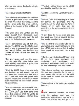 after his own name, Bashanhavothjair,
unto this day.
15
And I gave Gilead unto Machir.
16
And unto the Reubenites and unto the
Gadites I gave from Gilead even unto
the river Arnon half the valley, and the
border even unto the river Jabbok,
which is the border of the children of
Ammon;
17
The plain also, and Jordan, and the
coast thereof, from Chinnereth even
unto the sea of the plain, even the salt
sea, under Ashdothpisgah eastward.
18
And I commanded you at that time,
saying, The LORD your God hath given
you this land to possess it: ye shall pass
over armed before your brethren the
children of Israel, all that are meet for
the war.
19
But your wives, and your little ones,
and your cattle, (for I know that ye have
much cattle,) shall abide in your cities
which I have given you;
20
Until the LORD have given rest unto
your brethren, as well as unto you, and
until they also possess the land which
the LORD your God hath given them
beyond Jordan: and then shall ye return
every man unto his possession, which I
have given you.
21
And I commanded Joshua at that time,
saying, Thine eyes have seen all that
the LORD your God hath done unto
these two kings: so shall the LORD do
unto all the kingdoms whither thou
passest.
22
Ye shall not fear them: for the LORD
your God he shall fight for you.
23
And I besought the LORD at that time,
saying,
24
O Lord GOD, thou hast begun to shew
thy servant thy greatness, and thy
mighty hand: for what God is there in
heaven or in earth, that can do
according to thy works, and according to
thy might?
25
I pray thee, let me go over, and see
the good land that is beyond Jordan,
that goodly mountain, and Lebanon.
26
But the LORD was wroth with me for
your sakes, and would not hear me: and
the LORD said unto me, Let it suffice
thee; speak no more unto me of this
matter.
27
Get thee up into the top of Pisgah, and
lift up thine eyes westward, and
northward, and southward, and
eastward, and behold it with thine eyes:
for thou shalt not go over this Jordan.
28
But charge Joshua, and encourage
him, and strengthen him: for he shall go
over before this people, and he shall
cause them to inherit the land which
thou shalt see.
29
So we abode in the valley over against
Bethpeor.
4Now therefore hearken, O Israel,
unto the statutes and unto the
judgments, which I teach you, for to do
them, that ye may live, and go in and
 