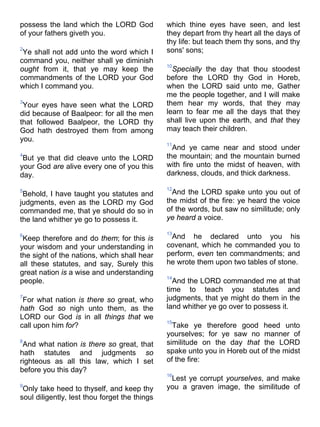 possess the land which the LORD God
of your fathers giveth you.
2
Ye shall not add unto the word which I
command you, neither shall ye diminish
ought from it, that ye may keep the
commandments of the LORD your God
which I command you.
3
Your eyes have seen what the LORD
did because of Baalpeor: for all the men
that followed Baalpeor, the LORD thy
God hath destroyed them from among
you.
4
But ye that did cleave unto the LORD
your God are alive every one of you this
day.
5
Behold, I have taught you statutes and
judgments, even as the LORD my God
commanded me, that ye should do so in
the land whither ye go to possess it.
6
Keep therefore and do them; for this is
your wisdom and your understanding in
the sight of the nations, which shall hear
all these statutes, and say, Surely this
great nation is a wise and understanding
people.
7
For what nation is there so great, who
hath God so nigh unto them, as the
LORD our God is in all things that we
call upon him for?
8
And what nation is there so great, that
hath statutes and judgments so
righteous as all this law, which I set
before you this day?
9
Only take heed to thyself, and keep thy
soul diligently, lest thou forget the things
which thine eyes have seen, and lest
they depart from thy heart all the days of
thy life: but teach them thy sons, and thy
sons' sons;
10
Specially the day that thou stoodest
before the LORD thy God in Horeb,
when the LORD said unto me, Gather
me the people together, and I will make
them hear my words, that they may
learn to fear me all the days that they
shall live upon the earth, and that they
may teach their children.
11
And ye came near and stood under
the mountain; and the mountain burned
with fire unto the midst of heaven, with
darkness, clouds, and thick darkness.
12
And the LORD spake unto you out of
the midst of the fire: ye heard the voice
of the words, but saw no similitude; only
ye heard a voice.
13
And he declared unto you his
covenant, which he commanded you to
perform, even ten commandments; and
he wrote them upon two tables of stone.
14
And the LORD commanded me at that
time to teach you statutes and
judgments, that ye might do them in the
land whither ye go over to possess it.
15
Take ye therefore good heed unto
yourselves; for ye saw no manner of
similitude on the day that the LORD
spake unto you in Horeb out of the midst
of the fire:
16
Lest ye corrupt yourselves, and make
you a graven image, the similitude of
 