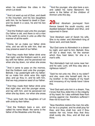 when he overthrew the cities in the
which Lot dwelt.
30
And Lot went up out of Zoar, and dwelt
in the mountain, and his two daughters
with him; for he feared to dwell in Zoar:
and he dwelt in a cave, he and his two
daughters.
31
And the firstborn said unto the younger,
Our father is old, and there is not a man
in the earth to come in unto us after the
manner of all the earth:
32
Come, let us make our father drink
wine, and we will lie with him, that we
may preserve seed of our father.
33
And they made their father drink wine
that night: and the firstborn went in, and
lay with her father; and he perceived not
when she lay down, nor when she arose.
34
And it came to pass on the morrow,
that the firstborn said unto the younger,
Behold, I lay yesternight with my father:
let us make him drink wine this night
also; and go thou in, and lie with him,
that we may preserve seed of our father.
35
And they made their father drink wine
that night also: and the younger arose,
and lay with him; and he perceived not
when she lay down, nor when she arose.
36
Thus were both the daughters of Lot
with child by their father.
37
And the firstborn bare a son, and
called his name Moab: the same is the
father of the Moabites unto this day.
38
And the younger, she also bare a son,
and called his name Benammi: the
same is the father of the children of
Ammon unto this day.
20And Abraham journeyed from
thence toward the south country, and
dwelled between Kadesh and Shur, and
sojourned in Gerar.
2
And Abraham said of Sarah his wife,
She is my sister: and Abimelech king of
Gerar sent, and took Sarah.
3
But God came to Abimelech in a dream
by night, and said to him, Behold, thou
art but a dead man, for the woman
which thou hast taken; for she is a
man's wife.
4
But Abimelech had not come near her:
and he said, Lord, wilt thou slay also a
righteous nation?
5
Said he not unto me, She is my sister?
and she, even she herself said, He is
my brother: in the integrity of my heart
and innocency of my hands have I done
this.
6
And God said unto him in a dream, Yea,
I know that thou didst this in the integrity
of thy heart; for I also withheld thee from
sinning against me: therefore suffered I
thee not to touch her.
7
Now therefore restore the man his wife;
for he is a prophet, and he shall pray for
thee, and thou shalt live: and if thou
restore her not, know thou that thou
shalt surely die, thou, and all that are
thine.
 