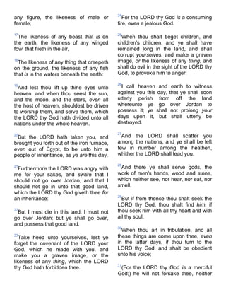 any figure, the likeness of male or
female,
17
The likeness of any beast that is on
the earth, the likeness of any winged
fowl that flieth in the air,
18
The likeness of any thing that creepeth
on the ground, the likeness of any fish
that is in the waters beneath the earth:
19
And lest thou lift up thine eyes unto
heaven, and when thou seest the sun,
and the moon, and the stars, even all
the host of heaven, shouldest be driven
to worship them, and serve them, which
the LORD thy God hath divided unto all
nations under the whole heaven.
20
But the LORD hath taken you, and
brought you forth out of the iron furnace,
even out of Egypt, to be unto him a
people of inheritance, as ye are this day.
21
Furthermore the LORD was angry with
me for your sakes, and sware that I
should not go over Jordan, and that I
should not go in unto that good land,
which the LORD thy God giveth thee for
an inheritance:
22
But I must die in this land, I must not
go over Jordan: but ye shall go over,
and possess that good land.
23
Take heed unto yourselves, lest ye
forget the covenant of the LORD your
God, which he made with you, and
make you a graven image, or the
likeness of any thing, which the LORD
thy God hath forbidden thee.
24
For the LORD thy God is a consuming
fire, even a jealous God.
25
When thou shalt beget children, and
children's children, and ye shall have
remained long in the land, and shall
corrupt yourselves, and make a graven
image, or the likeness of any thing, and
shall do evil in the sight of the LORD thy
God, to provoke him to anger:
26
I call heaven and earth to witness
against you this day, that ye shall soon
utterly perish from off the land
whereunto ye go over Jordan to
possess it; ye shall not prolong your
days upon it, but shall utterly be
destroyed.
27
And the LORD shall scatter you
among the nations, and ye shall be left
few in number among the heathen,
whither the LORD shall lead you.
28
And there ye shall serve gods, the
work of men's hands, wood and stone,
which neither see, nor hear, nor eat, nor
smell.
29
But if from thence thou shalt seek the
LORD thy God, thou shalt find him, if
thou seek him with all thy heart and with
all thy soul.
30
When thou art in tribulation, and all
these things are come upon thee, even
in the latter days, if thou turn to the
LORD thy God, and shalt be obedient
unto his voice;
31
(For the LORD thy God is a merciful
God;) he will not forsake thee, neither
 
