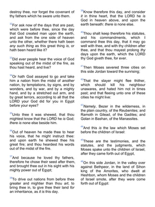 destroy thee, nor forget the covenant of
thy fathers which he sware unto them.
32
For ask now of the days that are past,
which were before thee, since the day
that God created man upon the earth,
and ask from the one side of heaven
unto the other, whether there hath been
any such thing as this great thing is, or
hath been heard like it?
33
Did ever people hear the voice of God
speaking out of the midst of the fire, as
thou hast heard, and live?
34
Or hath God assayed to go and take
him a nation from the midst of another
nation, by temptations, by signs, and by
wonders, and by war, and by a mighty
hand, and by a stretched out arm, and
by great terrors, according to all that the
LORD your God did for you in Egypt
before your eyes?
35
Unto thee it was shewed, that thou
mightest know that the LORD he is God;
there is none else beside him.
36
Out of heaven he made thee to hear
his voice, that he might instruct thee:
and upon earth he shewed thee his
great fire; and thou heardest his words
out of the midst of the fire.
37
And because he loved thy fathers,
therefore he chose their seed after them,
and brought thee out in his sight with his
mighty power out of Egypt;
38
To drive out nations from before thee
greater and mightier than thou art, to
bring thee in, to give thee their land for
an inheritance, as it is this day.
39
Know therefore this day, and consider
it in thine heart, that the LORD he is
God in heaven above, and upon the
earth beneath: there is none else.
40
Thou shalt keep therefore his statutes,
and his commandments, which I
command thee this day, that it may go
well with thee, and with thy children after
thee, and that thou mayest prolong thy
days upon the earth, which the LORD
thy God giveth thee, for ever.
41
Then Moses severed three cities on
this side Jordan toward the sunrising;
42
That the slayer might flee thither,
which should kill his neighbour
unawares, and hated him not in times
past; and that fleeing unto one of these
cities he might live:
43
Namely, Bezer in the wilderness, in
the plain country, of the Reubenites; and
Ramoth in Gilead, of the Gadites; and
Golan in Bashan, of the Manassites.
44
And this is the law which Moses set
before the children of Israel:
45
These are the testimonies, and the
statutes, and the judgments, which
Moses spake unto the children of Israel,
after they came forth out of Egypt,
46
On this side Jordan, in the valley over
against Bethpeor, in the land of Sihon
king of the Amorites, who dwelt at
Heshbon, whom Moses and the children
of Israel smote, after they were come
forth out of Egypt:
 