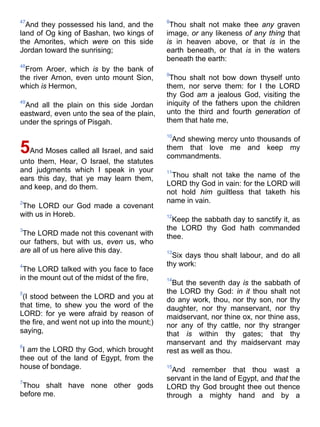 47
And they possessed his land, and the
land of Og king of Bashan, two kings of
the Amorites, which were on this side
Jordan toward the sunrising;
48
From Aroer, which is by the bank of
the river Arnon, even unto mount Sion,
which is Hermon,
49
And all the plain on this side Jordan
eastward, even unto the sea of the plain,
under the springs of Pisgah.
5And Moses called all Israel, and said
unto them, Hear, O Israel, the statutes
and judgments which I speak in your
ears this day, that ye may learn them,
and keep, and do them.
2
The LORD our God made a covenant
with us in Horeb.
3
The LORD made not this covenant with
our fathers, but with us, even us, who
are all of us here alive this day.
4
The LORD talked with you face to face
in the mount out of the midst of the fire,
5
(I stood between the LORD and you at
that time, to shew you the word of the
LORD: for ye were afraid by reason of
the fire, and went not up into the mount;)
saying,
6
I am the LORD thy God, which brought
thee out of the land of Egypt, from the
house of bondage.
7
Thou shalt have none other gods
before me.
8
Thou shalt not make thee any graven
image, or any likeness of any thing that
is in heaven above, or that is in the
earth beneath, or that is in the waters
beneath the earth:
9
Thou shalt not bow down thyself unto
them, nor serve them: for I the LORD
thy God am a jealous God, visiting the
iniquity of the fathers upon the children
unto the third and fourth generation of
them that hate me,
10
And shewing mercy unto thousands of
them that love me and keep my
commandments.
11
Thou shalt not take the name of the
LORD thy God in vain: for the LORD will
not hold him guiltless that taketh his
name in vain.
12
Keep the sabbath day to sanctify it, as
the LORD thy God hath commanded
thee.
13
Six days thou shalt labour, and do all
thy work:
14
But the seventh day is the sabbath of
the LORD thy God: in it thou shalt not
do any work, thou, nor thy son, nor thy
daughter, nor thy manservant, nor thy
maidservant, nor thine ox, nor thine ass,
nor any of thy cattle, nor thy stranger
that is within thy gates; that thy
manservant and thy maidservant may
rest as well as thou.
15
And remember that thou wast a
servant in the land of Egypt, and that the
LORD thy God brought thee out thence
through a mighty hand and by a
 