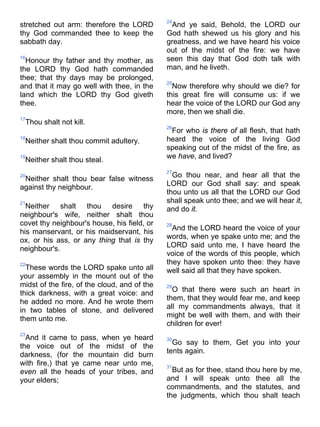 stretched out arm: therefore the LORD
thy God commanded thee to keep the
sabbath day.
16
Honour thy father and thy mother, as
the LORD thy God hath commanded
thee; that thy days may be prolonged,
and that it may go well with thee, in the
land which the LORD thy God giveth
thee.
17
Thou shalt not kill.
18
Neither shalt thou commit adultery.
19
Neither shalt thou steal.
20
Neither shalt thou bear false witness
against thy neighbour.
21
Neither shalt thou desire thy
neighbour's wife, neither shalt thou
covet thy neighbour's house, his field, or
his manservant, or his maidservant, his
ox, or his ass, or any thing that is thy
neighbour's.
22
These words the LORD spake unto all
your assembly in the mount out of the
midst of the fire, of the cloud, and of the
thick darkness, with a great voice: and
he added no more. And he wrote them
in two tables of stone, and delivered
them unto me.
23
And it came to pass, when ye heard
the voice out of the midst of the
darkness, (for the mountain did burn
with fire,) that ye came near unto me,
even all the heads of your tribes, and
your elders;
24
And ye said, Behold, the LORD our
God hath shewed us his glory and his
greatness, and we have heard his voice
out of the midst of the fire: we have
seen this day that God doth talk with
man, and he liveth.
25
Now therefore why should we die? for
this great fire will consume us: if we
hear the voice of the LORD our God any
more, then we shall die.
26
For who is there of all flesh, that hath
heard the voice of the living God
speaking out of the midst of the fire, as
we have, and lived?
27
Go thou near, and hear all that the
LORD our God shall say: and speak
thou unto us all that the LORD our God
shall speak unto thee; and we will hear it,
and do it.
28
And the LORD heard the voice of your
words, when ye spake unto me; and the
LORD said unto me, I have heard the
voice of the words of this people, which
they have spoken unto thee: they have
well said all that they have spoken.
29
O that there were such an heart in
them, that they would fear me, and keep
all my commandments always, that it
might be well with them, and with their
children for ever!
30
Go say to them, Get you into your
tents again.
31
But as for thee, stand thou here by me,
and I will speak unto thee all the
commandments, and the statutes, and
the judgments, which thou shalt teach
 