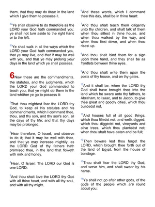 them, that they may do them in the land
which I give them to possess it.
32
Ye shall observe to do therefore as the
LORD your God hath commanded you:
ye shall not turn aside to the right hand
or to the left.
33
Ye shall walk in all the ways which the
LORD your God hath commanded you,
that ye may live, and that it may be well
with you, and that ye may prolong your
days in the land which ye shall possess.
6Now these are the commandments,
the statutes, and the judgments, which
the LORD your God commanded to
teach you, that ye might do them in the
land whither ye go to possess it:
2
That thou mightest fear the LORD thy
God, to keep all his statutes and his
commandments, which I command thee,
thou, and thy son, and thy son's son, all
the days of thy life; and that thy days
may be prolonged.
3
Hear therefore, O Israel, and observe
to do it; that it may be well with thee,
and that ye may increase mightily, as
the LORD God of thy fathers hath
promised thee, in the land that floweth
with milk and honey.
4
Hear, O Israel: The LORD our God is
one LORD:
5
And thou shalt love the LORD thy God
with all thine heart, and with all thy soul,
and with all thy might.
6
And these words, which I command
thee this day, shall be in thine heart:
7
And thou shalt teach them diligently
unto thy children, and shalt talk of them
when thou sittest in thine house, and
when thou walkest by the way, and
when thou liest down, and when thou
risest up.
8
And thou shalt bind them for a sign
upon thine hand, and they shall be as
frontlets between thine eyes.
9
And thou shalt write them upon the
posts of thy house, and on thy gates.
10
And it shall be, when the LORD thy
God shall have brought thee into the
land which he sware unto thy fathers, to
Abraham, to Isaac, and to Jacob, to give
thee great and goodly cities, which thou
buildedst not,
11
And houses full of all good things,
which thou filledst not, and wells digged,
which thou diggedst not, vineyards and
olive trees, which thou plantedst not;
when thou shalt have eaten and be full;
12
Then beware lest thou forget the
LORD, which brought thee forth out of
the land of Egypt, from the house of
bondage.
13
Thou shalt fear the LORD thy God,
and serve him, and shalt swear by his
name.
14
Ye shall not go after other gods, of the
gods of the people which are round
about you;
 