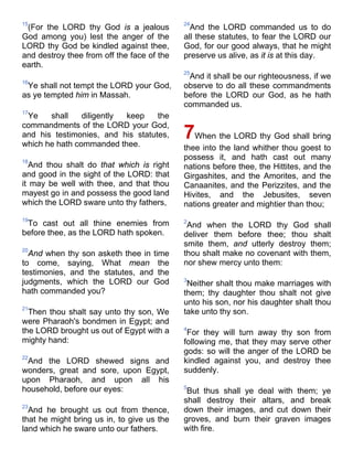 15
(For the LORD thy God is a jealous
God among you) lest the anger of the
LORD thy God be kindled against thee,
and destroy thee from off the face of the
earth.
16
Ye shall not tempt the LORD your God,
as ye tempted him in Massah.
17
Ye shall diligently keep the
commandments of the LORD your God,
and his testimonies, and his statutes,
which he hath commanded thee.
18
And thou shalt do that which is right
and good in the sight of the LORD: that
it may be well with thee, and that thou
mayest go in and possess the good land
which the LORD sware unto thy fathers,
19
To cast out all thine enemies from
before thee, as the LORD hath spoken.
20
And when thy son asketh thee in time
to come, saying, What mean the
testimonies, and the statutes, and the
judgments, which the LORD our God
hath commanded you?
21
Then thou shalt say unto thy son, We
were Pharaoh's bondmen in Egypt; and
the LORD brought us out of Egypt with a
mighty hand:
22
And the LORD shewed signs and
wonders, great and sore, upon Egypt,
upon Pharaoh, and upon all his
household, before our eyes:
23
And he brought us out from thence,
that he might bring us in, to give us the
land which he sware unto our fathers.
24
And the LORD commanded us to do
all these statutes, to fear the LORD our
God, for our good always, that he might
preserve us alive, as it is at this day.
25
And it shall be our righteousness, if we
observe to do all these commandments
before the LORD our God, as he hath
commanded us.
7When the LORD thy God shall bring
thee into the land whither thou goest to
possess it, and hath cast out many
nations before thee, the Hittites, and the
Girgashites, and the Amorites, and the
Canaanites, and the Perizzites, and the
Hivites, and the Jebusites, seven
nations greater and mightier than thou;
2
And when the LORD thy God shall
deliver them before thee; thou shalt
smite them, and utterly destroy them;
thou shalt make no covenant with them,
nor shew mercy unto them:
3
Neither shalt thou make marriages with
them; thy daughter thou shalt not give
unto his son, nor his daughter shalt thou
take unto thy son.
4
For they will turn away thy son from
following me, that they may serve other
gods: so will the anger of the LORD be
kindled against you, and destroy thee
suddenly.
5
But thus shall ye deal with them; ye
shall destroy their altars, and break
down their images, and cut down their
groves, and burn their graven images
with fire.
 