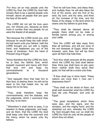 6
For thou art an holy people unto the
LORD thy God: the LORD thy God hath
chosen thee to be a special people unto
himself, above all people that are upon
the face of the earth.
7
The LORD did not set his love upon
you, nor choose you, because ye were
more in number than any people; for ye
were the fewest of all people:
8
But because the LORD loved you, and
because he would keep the oath which
he had sworn unto your fathers, hath the
LORD brought you out with a mighty
hand, and redeemed you out of the
house of bondmen, from the hand of
Pharaoh king of Egypt.
9
Know therefore that the LORD thy God,
he is God, the faithful God, which
keepeth covenant and mercy with them
that love him and keep his
commandments to a thousand
generations;
10
And repayeth them that hate him to
their face, to destroy them: he will not be
slack to him that hateth him, he will
repay him to his face.
11
Thou shalt therefore keep the
commandments, and the statutes, and
the judgments, which I command thee
this day, to do them.
12
Wherefore it shall come to pass, if ye
hearken to these judgments, and keep,
and do them, that the LORD thy God
shall keep unto thee the covenant and
the mercy which he sware unto thy
fathers:
13
And he will love thee, and bless thee,
and multiply thee: he will also bless the
fruit of thy womb, and the fruit of thy
land, thy corn, and thy wine, and thine
oil, the increase of thy kine, and the
flocks of thy sheep, in the land which he
sware unto thy fathers to give thee.
14
Thou shalt be blessed above all
people: there shall not be male or
female barren among you, or among
your cattle.
15
And the LORD will take away from
thee all sickness, and will put none of
the evil diseases of Egypt, which thou
knowest, upon thee; but will lay them
upon all them that hate thee.
16
And thou shalt consume all the people
which the LORD thy God shall deliver
thee; thine eye shall have no pity upon
them: neither shalt thou serve their
gods; for that will be a snare unto thee.
17
If thou shalt say in thine heart, These
nations are more than I; how can I
dispossess them?
18
Thou shalt not be afraid of them: but
shalt well remember what the LORD thy
God did unto Pharaoh, and unto all
Egypt;
19
The great temptations which thine
eyes saw, and the signs, and the
wonders, and the mighty hand, and the
stretched out arm, whereby the LORD
thy God brought thee out: so shall the
LORD thy God do unto all the people of
whom thou art afraid.
 
