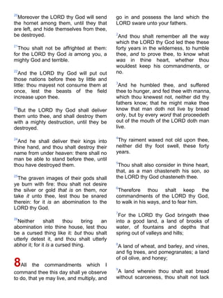 20
Moreover the LORD thy God will send
the hornet among them, until they that
are left, and hide themselves from thee,
be destroyed.
21
Thou shalt not be affrighted at them:
for the LORD thy God is among you, a
mighty God and terrible.
22
And the LORD thy God will put out
those nations before thee by little and
little: thou mayest not consume them at
once, lest the beasts of the field
increase upon thee.
23
But the LORD thy God shall deliver
them unto thee, and shall destroy them
with a mighty destruction, until they be
destroyed.
24
And he shall deliver their kings into
thine hand, and thou shalt destroy their
name from under heaven: there shall no
man be able to stand before thee, until
thou have destroyed them.
25
The graven images of their gods shall
ye burn with fire: thou shalt not desire
the silver or gold that is on them, nor
take it unto thee, lest thou be snared
therein: for it is an abomination to the
LORD thy God.
26
Neither shalt thou bring an
abomination into thine house, lest thou
be a cursed thing like it: but thou shalt
utterly detest it, and thou shalt utterly
abhor it; for it is a cursed thing.
8All the commandments which I
command thee this day shall ye observe
to do, that ye may live, and multiply, and
go in and possess the land which the
LORD sware unto your fathers.
2
And thou shalt remember all the way
which the LORD thy God led thee these
forty years in the wilderness, to humble
thee, and to prove thee, to know what
was in thine heart, whether thou
wouldest keep his commandments, or
no.
3
And he humbled thee, and suffered
thee to hunger, and fed thee with manna,
which thou knewest not, neither did thy
fathers know; that he might make thee
know that man doth not live by bread
only, but by every word that proceedeth
out of the mouth of the LORD doth man
live.
4
Thy raiment waxed not old upon thee,
neither did thy foot swell, these forty
years.
5
Thou shalt also consider in thine heart,
that, as a man chasteneth his son, so
the LORD thy God chasteneth thee.
6
Therefore thou shalt keep the
commandments of the LORD thy God,
to walk in his ways, and to fear him.
7
For the LORD thy God bringeth thee
into a good land, a land of brooks of
water, of fountains and depths that
spring out of valleys and hills;
8
A land of wheat, and barley, and vines,
and fig trees, and pomegranates; a land
of oil olive, and honey;
9
A land wherein thou shalt eat bread
without scarceness, thou shalt not lack
 