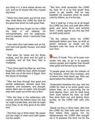 any thing in it; a land whose stones are
iron, and out of whose hills thou mayest
dig brass.
10
When thou hast eaten and art full, then
thou shalt bless the LORD thy God for
the good land which he hath given thee.
11
Beware that thou forget not the LORD
thy God, in not keeping his
commandments, and his judgments,
and his statutes, which I command thee
this day:
12
Lest when thou hast eaten and art full,
and hast built goodly houses, and dwelt
therein;
13
And when thy herds and thy flocks
multiply, and thy silver and thy gold is
multiplied, and all that thou hast is
multiplied;
14
Then thine heart be lifted up, and thou
forget the LORD thy God, which brought
thee forth out of the land of Egypt, from
the house of bondage;
15
Who led thee through that great and
terrible wilderness, wherein were fiery
serpents, and scorpions, and drought,
where there was no water; who brought
thee forth water out of the rock of flint;
16
Who fed thee in the wilderness with
manna, which thy fathers knew not, that
he might humble thee, and that he might
prove thee, to do thee good at thy latter
end;
17
And thou say in thine heart, My power
and the might of mine hand hath gotten
me this wealth.
18
But thou shalt remember the LORD
thy God: for it is he that giveth thee
power to get wealth, that he may
establish his covenant which he sware
unto thy fathers, as it is this day.
19
And it shall be, if thou do at all forget
the LORD thy God, and walk after other
gods, and serve them, and worship
them, I testify against you this day that
ye shall surely perish.
20
As the nations which the LORD
destroyeth before your face, so shall ye
perish; because ye would not be
obedient unto the voice of the LORD
your God.
9Hear, O Israel: Thou art to pass over
Jordan this day, to go in to possess
nations greater and mightier than thyself,
cities great and fenced up to heaven,
2
A people great and tall, the children of
the Anakims, whom thou knowest, and
of whom thou hast heard say, Who can
stand before the children of Anak!
3
Understand therefore this day, that the
LORD thy God is he which goeth over
before thee; as a consuming fire he
shall destroy them, and he shall bring
them down before thy face: so shalt
thou drive them out, and destroy them
quickly, as the LORD hath said unto
thee.
4
Speak not thou in thine heart, after that
the LORD thy God hath cast them out
from before thee, saying, For my
righteousness the LORD hath brought
me in to possess this land: but for the
 
