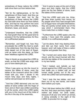 wickedness of these nations the LORD
doth drive them out from before thee.
5
Not for thy righteousness, or for the
uprightness of thine heart, dost thou go
to possess their land: but for the
wickedness of these nations the LORD
thy God doth drive them out from before
thee, and that he may perform the word
which the LORD sware unto thy fathers,
Abraham, Isaac, and Jacob.
6
Understand therefore, that the LORD
thy God giveth thee not this good land to
possess it for thy righteousness; for thou
art a stiffnecked people.
7
Remember, and forget not, how thou
provokedst the LORD thy God to wrath
in the wilderness: from the day that thou
didst depart out of the land of Egypt,
until ye came unto this place, ye have
been rebellious against the LORD.
8
Also in Horeb ye provoked the LORD to
wrath, so that the LORD was angry with
you to have destroyed you.
9
When I was gone up into the mount to
receive the tables of stone, even the
tables of the covenant which the LORD
made with you, then I abode in the
mount forty days and forty nights, I
neither did eat bread nor drink water:
10
And the LORD delivered unto me two
tables of stone written with the finger of
God; and on them was written according
to all the words, which the LORD spake
with you in the mount out of the midst of
the fire in the day of the assembly.
11
And it came to pass at the end of forty
days and forty nights, that the LORD
gave me the two tables of stone, even
the tables of the covenant.
12
And the LORD said unto me, Arise,
get thee down quickly from hence; for
thy people which thou hast brought forth
out of Egypt have corrupted themselves;
they are quickly turned aside out of the
way which I commanded them; they
have made them a molten image.
13
Furthermore the LORD spake unto me,
saying, I have seen this people, and,
behold, it is a stiffnecked people:
14
Let me alone, that I may destroy them,
and blot out their name from under
heaven: and I will make of thee a nation
mightier and greater than they.
15
So I turned and came down from the
mount, and the mount burned with fire:
and the two tables of the covenant were
in my two hands.
16
And I looked, and, behold, ye had
sinned against the LORD your God, and
had made you a molten calf: ye had
turned aside quickly out of the way
which the LORD had commanded you.
17
And I took the two tables, and cast
them out of my two hands, and brake
them before your eyes.
18
And I fell down before the LORD, as at
the first, forty days and forty nights: I did
neither eat bread, nor drink water,
because of all your sins which ye sinned,
in doing wickedly in the sight of the
LORD, to provoke him to anger.
 