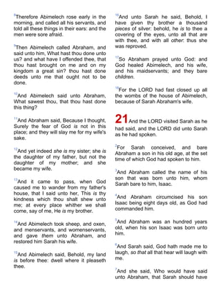 8
Therefore Abimelech rose early in the
morning, and called all his servants, and
told all these things in their ears: and the
men were sore afraid.
9
Then Abimelech called Abraham, and
said unto him, What hast thou done unto
us? and what have I offended thee, that
thou hast brought on me and on my
kingdom a great sin? thou hast done
deeds unto me that ought not to be
done.
10
And Abimelech said unto Abraham,
What sawest thou, that thou hast done
this thing?
11
And Abraham said, Because I thought,
Surely the fear of God is not in this
place; and they will slay me for my wife's
sake.
12
And yet indeed she is my sister; she is
the daughter of my father, but not the
daughter of my mother; and she
became my wife.
13
And it came to pass, when God
caused me to wander from my father's
house, that I said unto her, This is thy
kindness which thou shalt shew unto
me; at every place whither we shall
come, say of me, He is my brother.
14
And Abimelech took sheep, and oxen,
and menservants, and womenservants,
and gave them unto Abraham, and
restored him Sarah his wife.
15
And Abimelech said, Behold, my land
is before thee: dwell where it pleaseth
thee.
16
And unto Sarah he said, Behold, I
have given thy brother a thousand
pieces of silver: behold, he is to thee a
covering of the eyes, unto all that are
with thee, and with all other: thus she
was reproved.
17
So Abraham prayed unto God: and
God healed Abimelech, and his wife,
and his maidservants; and they bare
children.
18
For the LORD had fast closed up all
the wombs of the house of Abimelech,
because of Sarah Abraham's wife.
21And the LORD visited Sarah as he
had said, and the LORD did unto Sarah
as he had spoken.
2
For Sarah conceived, and bare
Abraham a son in his old age, at the set
time of which God had spoken to him.
3
And Abraham called the name of his
son that was born unto him, whom
Sarah bare to him, Isaac.
4
And Abraham circumcised his son
Isaac being eight days old, as God had
commanded him.
5
And Abraham was an hundred years
old, when his son Isaac was born unto
him.
6
And Sarah said, God hath made me to
laugh, so that all that hear will laugh with
me.
7
And she said, Who would have said
unto Abraham, that Sarah should have
 