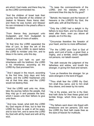 ark which I had made; and there they be,
as the LORD commanded me.
6
And the children of Israel took their
journey from Beeroth of the children of
Jaakan to Mosera: there Aaron died,
and there he was buried; and Eleazar
his son ministered in the priest's office in
his stead.
7
From thence they journeyed unto
Gudgodah; and from Gudgodah to
Jotbath, a land of rivers of waters.
8
At that time the LORD separated the
tribe of Levi, to bear the ark of the
covenant of the LORD, to stand before
the LORD to minister unto him, and to
bless in his name, unto this day.
9
Wherefore Levi hath no part nor
inheritance with his brethren; the LORD
is his inheritance, according as the
LORD thy God promised him.
10
And I stayed in the mount, according
to the first time, forty days and forty
nights; and the LORD hearkened unto
me at that time also, and the LORD
would not destroy thee.
11
And the LORD said unto me, Arise,
take thy journey before the people, that
they may go in and possess the land,
which I sware unto their fathers to give
unto them.
12
And now, Israel, what doth the LORD
thy God require of thee, but to fear the
LORD thy God, to walk in all his ways,
and to love him, and to serve the LORD
thy God with all thy heart and with all thy
soul,
13
To keep the commandments of the
LORD, and his statutes, which I
command thee this day for thy good?
14
Behold, the heaven and the heaven of
heavens is the LORD'S thy God, the
earth also, with all that therein is.
15
Only the LORD had a delight in thy
fathers to love them, and he chose their
seed after them, even you above all
people, as it is this day.
16
Circumcise therefore the foreskin of
your heart, and be no more stiffnecked.
17
For the LORD your God is God of
gods, and Lord of lords, a great God, a
mighty, and a terrible, which regardeth
not persons, nor taketh reward:
18
He doth execute the judgment of the
fatherless and widow, and loveth the
stranger, in giving him food and raiment.
19
Love ye therefore the stranger: for ye
were strangers in the land of Egypt.
20
Thou shalt fear the LORD thy God;
him shalt thou serve, and to him shalt
thou cleave, and swear by his name.
21
He is thy praise, and he is thy God,
that hath done for thee these great and
terrible things, which thine eyes have
seen.
22
Thy fathers went down into Egypt with
threescore and ten persons; and now
the LORD thy God hath made thee as
the stars of heaven for multitude.
 