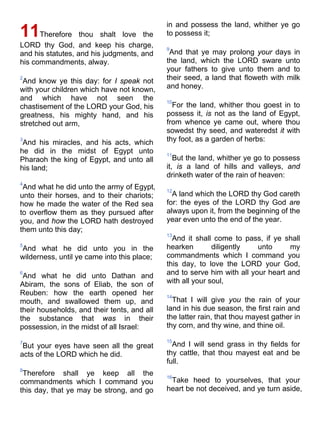 11Therefore thou shalt love the
LORD thy God, and keep his charge,
and his statutes, and his judgments, and
his commandments, alway.
2
And know ye this day: for I speak not
with your children which have not known,
and which have not seen the
chastisement of the LORD your God, his
greatness, his mighty hand, and his
stretched out arm,
3
And his miracles, and his acts, which
he did in the midst of Egypt unto
Pharaoh the king of Egypt, and unto all
his land;
4
And what he did unto the army of Egypt,
unto their horses, and to their chariots;
how he made the water of the Red sea
to overflow them as they pursued after
you, and how the LORD hath destroyed
them unto this day;
5
And what he did unto you in the
wilderness, until ye came into this place;
6
And what he did unto Dathan and
Abiram, the sons of Eliab, the son of
Reuben: how the earth opened her
mouth, and swallowed them up, and
their households, and their tents, and all
the substance that was in their
possession, in the midst of all Israel:
7
But your eyes have seen all the great
acts of the LORD which he did.
8
Therefore shall ye keep all the
commandments which I command you
this day, that ye may be strong, and go
in and possess the land, whither ye go
to possess it;
9
And that ye may prolong your days in
the land, which the LORD sware unto
your fathers to give unto them and to
their seed, a land that floweth with milk
and honey.
10
For the land, whither thou goest in to
possess it, is not as the land of Egypt,
from whence ye came out, where thou
sowedst thy seed, and wateredst it with
thy foot, as a garden of herbs:
11
But the land, whither ye go to possess
it, is a land of hills and valleys, and
drinketh water of the rain of heaven:
12
A land which the LORD thy God careth
for: the eyes of the LORD thy God are
always upon it, from the beginning of the
year even unto the end of the year.
13
And it shall come to pass, if ye shall
hearken diligently unto my
commandments which I command you
this day, to love the LORD your God,
and to serve him with all your heart and
with all your soul,
14
That I will give you the rain of your
land in his due season, the first rain and
the latter rain, that thou mayest gather in
thy corn, and thy wine, and thine oil.
15
And I will send grass in thy fields for
thy cattle, that thou mayest eat and be
full.
16
Take heed to yourselves, that your
heart be not deceived, and ye turn aside,
 