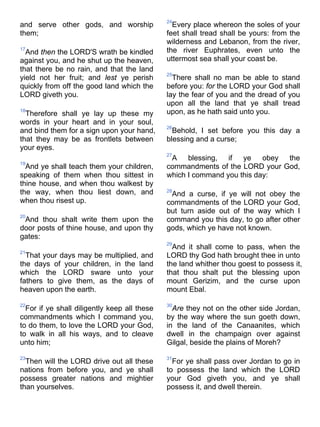 and serve other gods, and worship
them;
17
And then the LORD'S wrath be kindled
against you, and he shut up the heaven,
that there be no rain, and that the land
yield not her fruit; and lest ye perish
quickly from off the good land which the
LORD giveth you.
18
Therefore shall ye lay up these my
words in your heart and in your soul,
and bind them for a sign upon your hand,
that they may be as frontlets between
your eyes.
19
And ye shall teach them your children,
speaking of them when thou sittest in
thine house, and when thou walkest by
the way, when thou liest down, and
when thou risest up.
20
And thou shalt write them upon the
door posts of thine house, and upon thy
gates:
21
That your days may be multiplied, and
the days of your children, in the land
which the LORD sware unto your
fathers to give them, as the days of
heaven upon the earth.
22
For if ye shall diligently keep all these
commandments which I command you,
to do them, to love the LORD your God,
to walk in all his ways, and to cleave
unto him;
23
Then will the LORD drive out all these
nations from before you, and ye shall
possess greater nations and mightier
than yourselves.
24
Every place whereon the soles of your
feet shall tread shall be yours: from the
wilderness and Lebanon, from the river,
the river Euphrates, even unto the
uttermost sea shall your coast be.
25
There shall no man be able to stand
before you: for the LORD your God shall
lay the fear of you and the dread of you
upon all the land that ye shall tread
upon, as he hath said unto you.
26
Behold, I set before you this day a
blessing and a curse;
27
A blessing, if ye obey the
commandments of the LORD your God,
which I command you this day:
28
And a curse, if ye will not obey the
commandments of the LORD your God,
but turn aside out of the way which I
command you this day, to go after other
gods, which ye have not known.
29
And it shall come to pass, when the
LORD thy God hath brought thee in unto
the land whither thou goest to possess it,
that thou shalt put the blessing upon
mount Gerizim, and the curse upon
mount Ebal.
30
Are they not on the other side Jordan,
by the way where the sun goeth down,
in the land of the Canaanites, which
dwell in the champaign over against
Gilgal, beside the plains of Moreh?
31
For ye shall pass over Jordan to go in
to possess the land which the LORD
your God giveth you, and ye shall
possess it, and dwell therein.
 