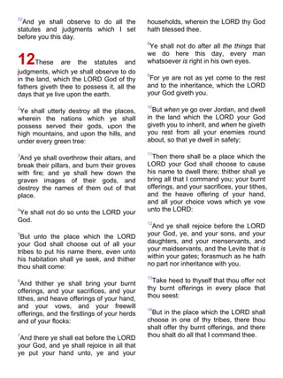 32
And ye shall observe to do all the
statutes and judgments which I set
before you this day.
12These are the statutes and
judgments, which ye shall observe to do
in the land, which the LORD God of thy
fathers giveth thee to possess it, all the
days that ye live upon the earth.
2
Ye shall utterly destroy all the places,
wherein the nations which ye shall
possess served their gods, upon the
high mountains, and upon the hills, and
under every green tree:
3
And ye shall overthrow their altars, and
break their pillars, and burn their groves
with fire; and ye shall hew down the
graven images of their gods, and
destroy the names of them out of that
place.
4
Ye shall not do so unto the LORD your
God.
5
But unto the place which the LORD
your God shall choose out of all your
tribes to put his name there, even unto
his habitation shall ye seek, and thither
thou shalt come:
6
And thither ye shall bring your burnt
offerings, and your sacrifices, and your
tithes, and heave offerings of your hand,
and your vows, and your freewill
offerings, and the firstlings of your herds
and of your flocks:
7
And there ye shall eat before the LORD
your God, and ye shall rejoice in all that
ye put your hand unto, ye and your
households, wherein the LORD thy God
hath blessed thee.
8
Ye shall not do after all the things that
we do here this day, every man
whatsoever is right in his own eyes.
9
For ye are not as yet come to the rest
and to the inheritance, which the LORD
your God giveth you.
10
But when ye go over Jordan, and dwell
in the land which the LORD your God
giveth you to inherit, and when he giveth
you rest from all your enemies round
about, so that ye dwell in safety;
11
Then there shall be a place which the
LORD your God shall choose to cause
his name to dwell there; thither shall ye
bring all that I command you; your burnt
offerings, and your sacrifices, your tithes,
and the heave offering of your hand,
and all your choice vows which ye vow
unto the LORD:
12
And ye shall rejoice before the LORD
your God, ye, and your sons, and your
daughters, and your menservants, and
your maidservants, and the Levite that is
within your gates; forasmuch as he hath
no part nor inheritance with you.
13
Take heed to thyself that thou offer not
thy burnt offerings in every place that
thou seest:
14
But in the place which the LORD shall
choose in one of thy tribes, there thou
shalt offer thy burnt offerings, and there
thou shalt do all that I command thee.
 
